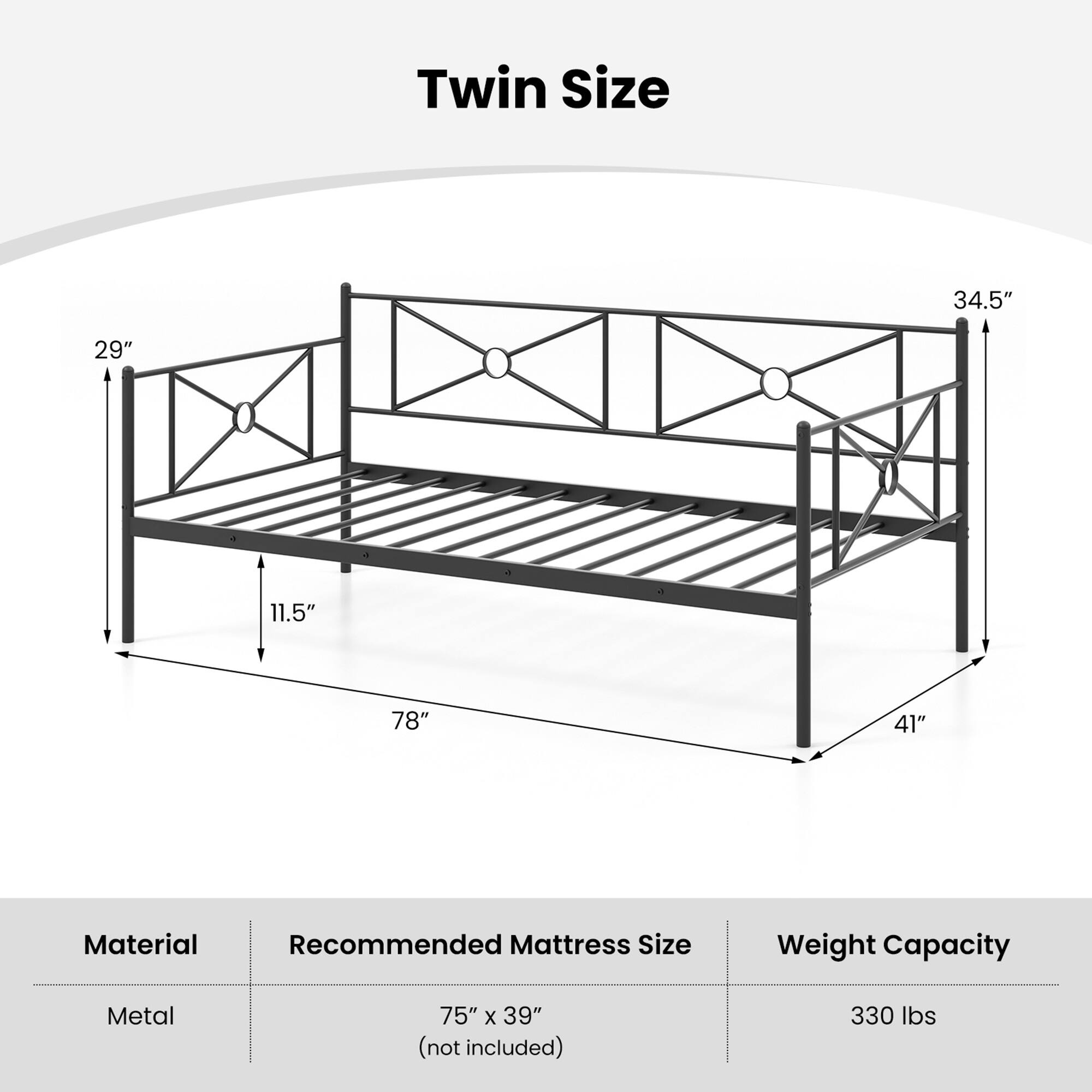 Twin Size

- 34.5" (width)
- 29" (height)
- 11.5" (depth)
- 78" (length)
- 41" (height from floor)

Material: Metal

Recommended Mattress Size: 75" x 39" (not included)

Weight Capacity: 330 lbs