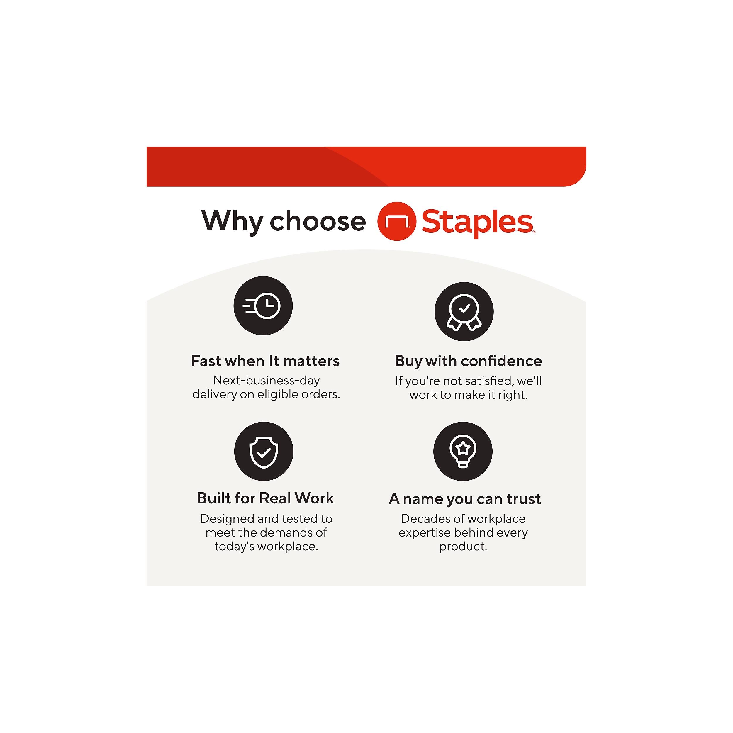 Why choose Staples

- Fast when It matters
  Next-business-day delivery on eligible orders.

- Buy with confidence
  If you're not satisfied, we'll work to make it right.

- Built for Real Work
  Designed and tested to meet the demands of today's workplace.

- A name you can trust
  Decades of workplace expertise behind every product.