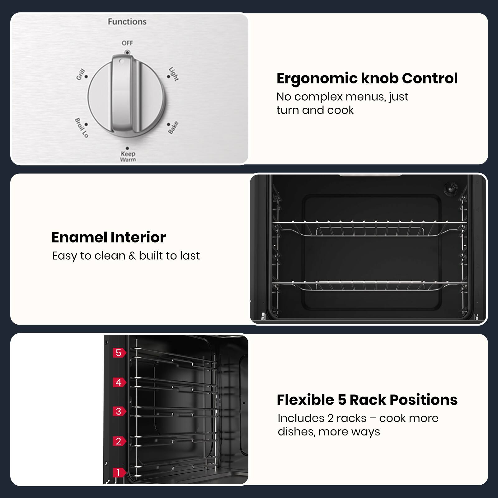 - **Functions:**
  - OFF
  - Grill
  - Broil
  - Keep Warm
  - Bake
  - Light

- **Ergonomic knob Control:**
  - No complex menus, just turn and cook

- **Enamel Interior:**
  - Easy to clean & built to last

- **Flexible 5 Rack Positions:**
  - Includes 2 racks – cook more dishes, more ways