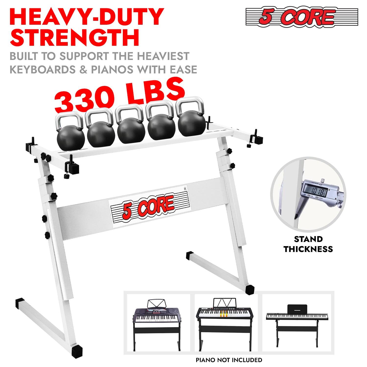 HEAVY-DUTY STRENGTH  
BUILT TO SUPPORT THE HEAVIEST KEYBOARDS & PIANOS WITH EASE  
330 LBS  

5 CORE  

STAND THICKNESS  

PIANO NOT INCLUDED