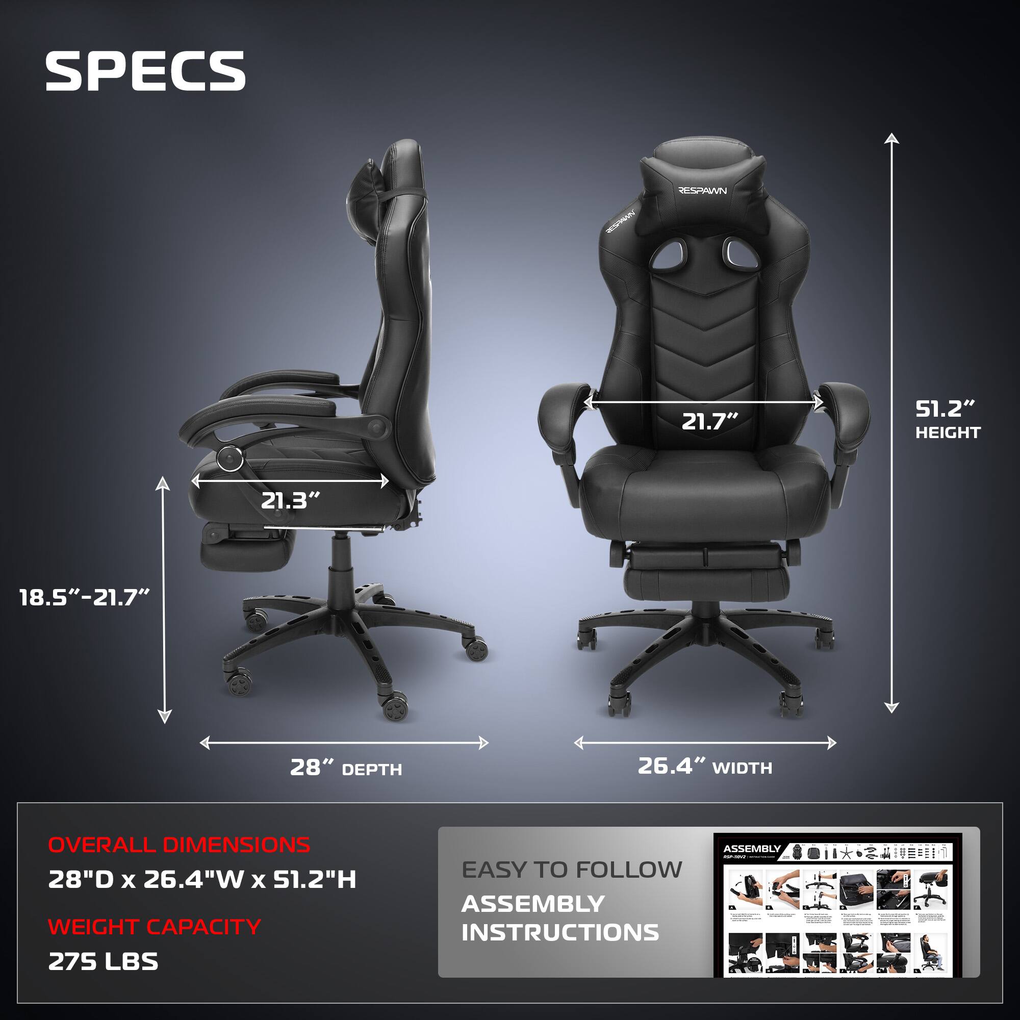 **SPECS**

- **HEIGHT:** 51.2"
- **WIDTH:** 26.4"
- **DEPTH:** 28"
- **ARMREST HEIGHT:** 21.7"
- **ARMREST WIDTH:** 21.3"
- **SEAT HEIGHT ADJUSTMENT:** 18.5" - 21.7"

**OVERALL DIMENSIONS**
- 28"D x 26.4"W x 51.2"H

**WEIGHT CAPACITY**
- 275 LBS

**ASSEMBLY**
- EASY TO FOLLOW ASSEMBLY INSTRUCTIONS