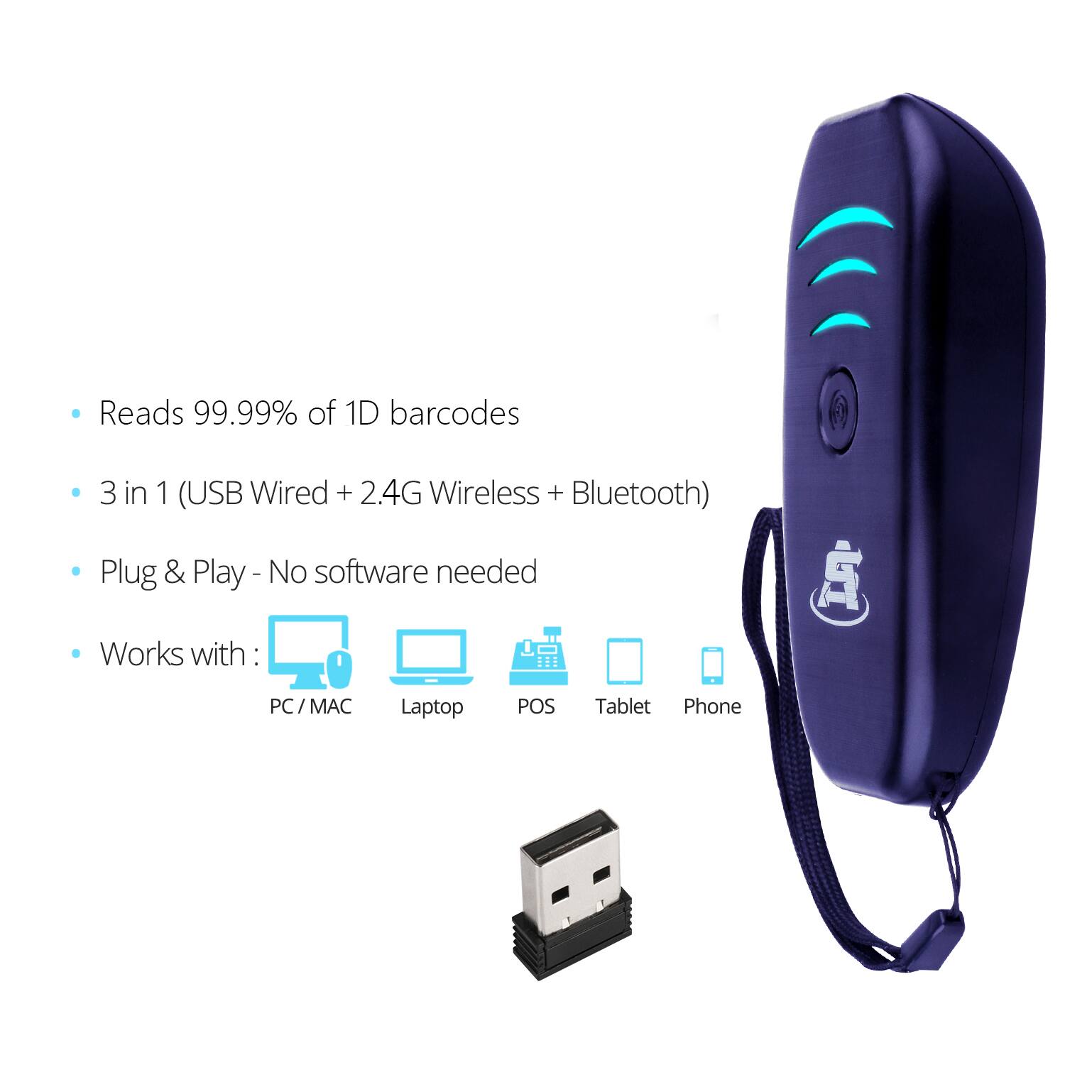 - Reads 99.99% of 1D barcodes
- 3 in 1 (USB Wired + 2.4G Wireless + Bluetooth)
- Plug & Play - No software needed
- Works with:
  - PC / MAC
  - Laptop
  - POS
  - Tablet
  - Phone
