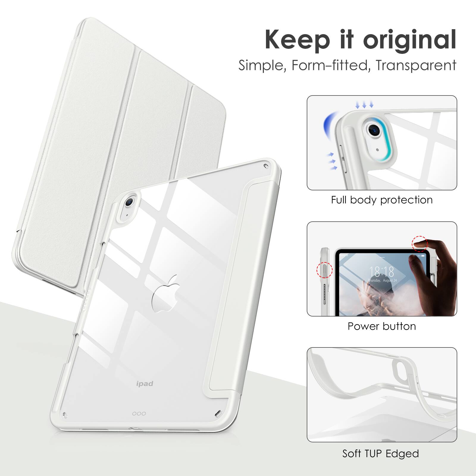 Keep it original  
Simple, Form-fitted, Transparent  

Full body protection  

Power button  

Soft TUP Edged