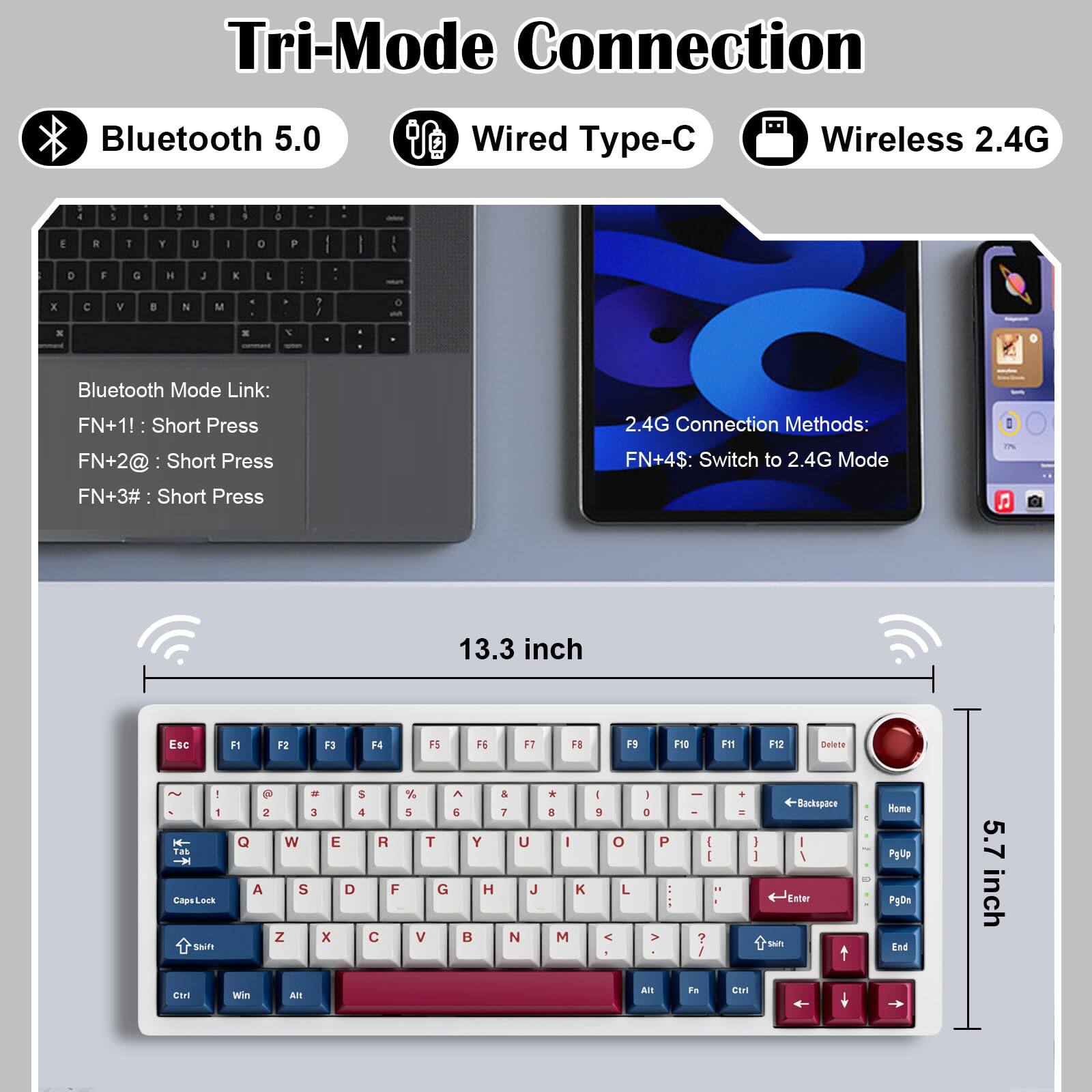Tri-Mode Connection

Bluetooth 5.0  
Wired Type-C  
Wireless 2.4G

Bluetooth Mode Link:  
FN+1!: Short Press  
FN+2@: Short Press  
FN+3#: Short Press  

2.4G Connection Methods:  
FN+4$: Switch to 2.4G Mode  

13.3 inch  
5.7 inch  

Esc F1 F2 F3 F4 F5 F6 F7 F8 F9 F10 F11 F12 Delete  
1 2 3 4 5 6 7 8 9 0 - = Backspace  
Q W E R T Y U I O P [ ] \  
A S D F G H J K L ; ' Enter  
Z X C V B N M , . /  
Shift Caps Lock Shift  
Ctrl Win Alt Fn Ctrl Alt  
PgUp Home PgDn End