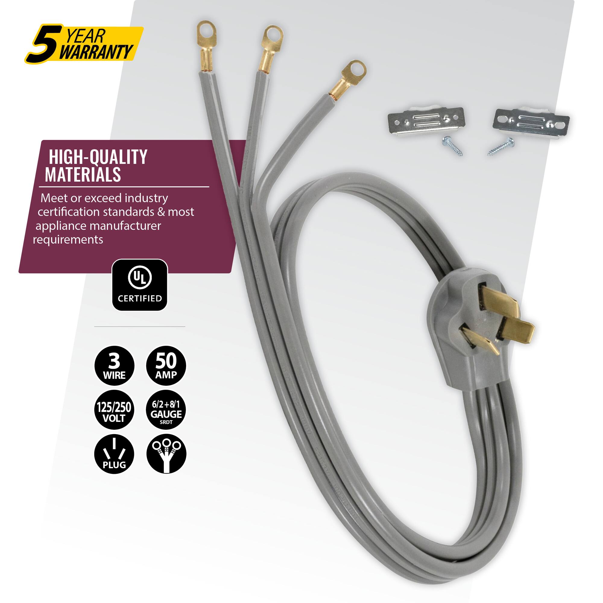 YEAR 5 WARRANTY  
HIGH-QUALITY MATERIALS  
Meet or exceed industry certification standards & most appliance manufacturer requirements  
UL CERTIFIED  
3 WIRE  
50 AMP  
125/250 VOLT  
6/2+8/1 GAUGE  
LRDT PLUG