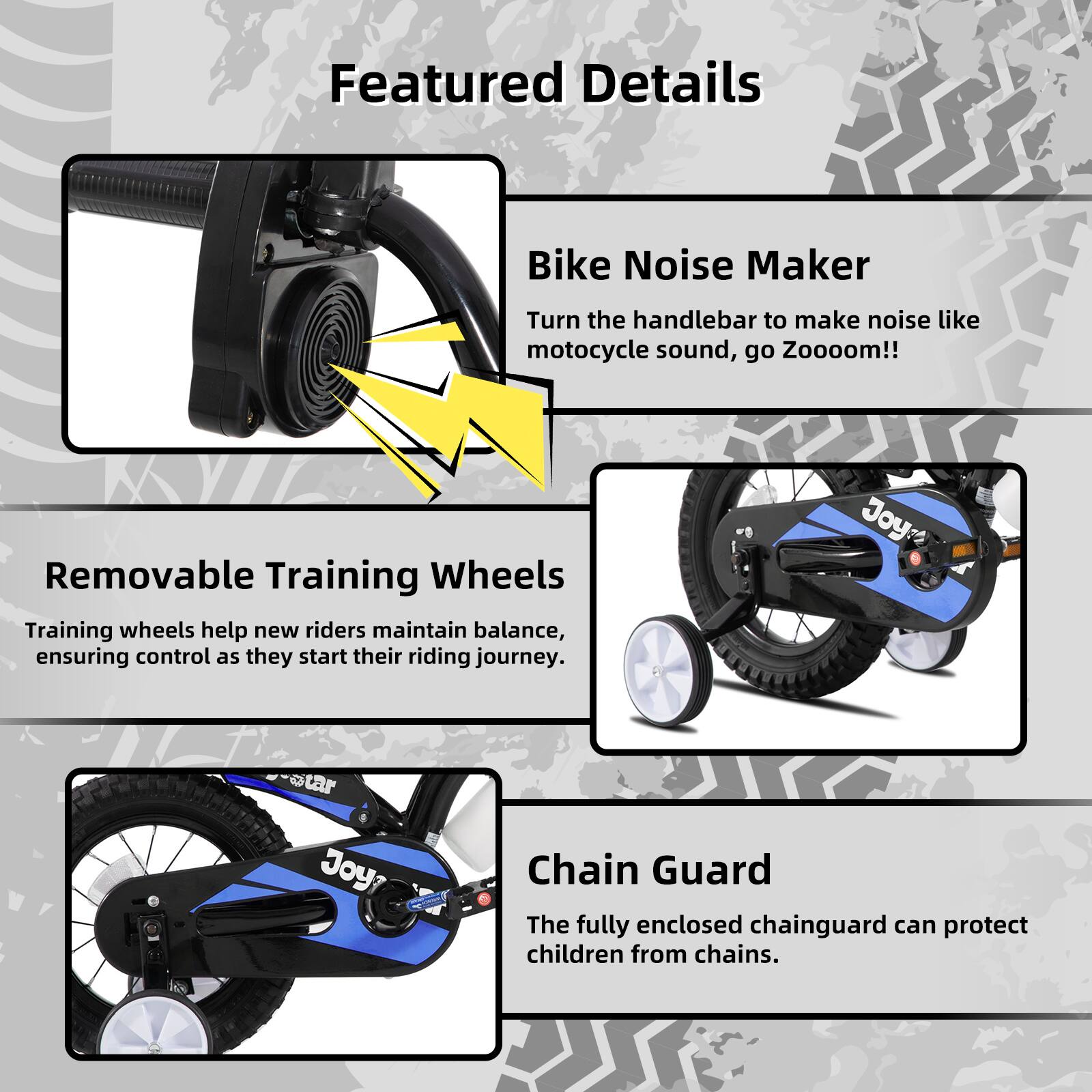 Featured Details

- **Bike Noise Maker**  
  Turn the handlebar to make noise like motorcycle sound, go Zooooom!!

- **Removable Training Wheels**  
  Training wheels help new riders maintain balance, ensuring control as they start their riding journey.

- **Chain Guard**  
  The fully enclosed chainguard can protect children from chains.