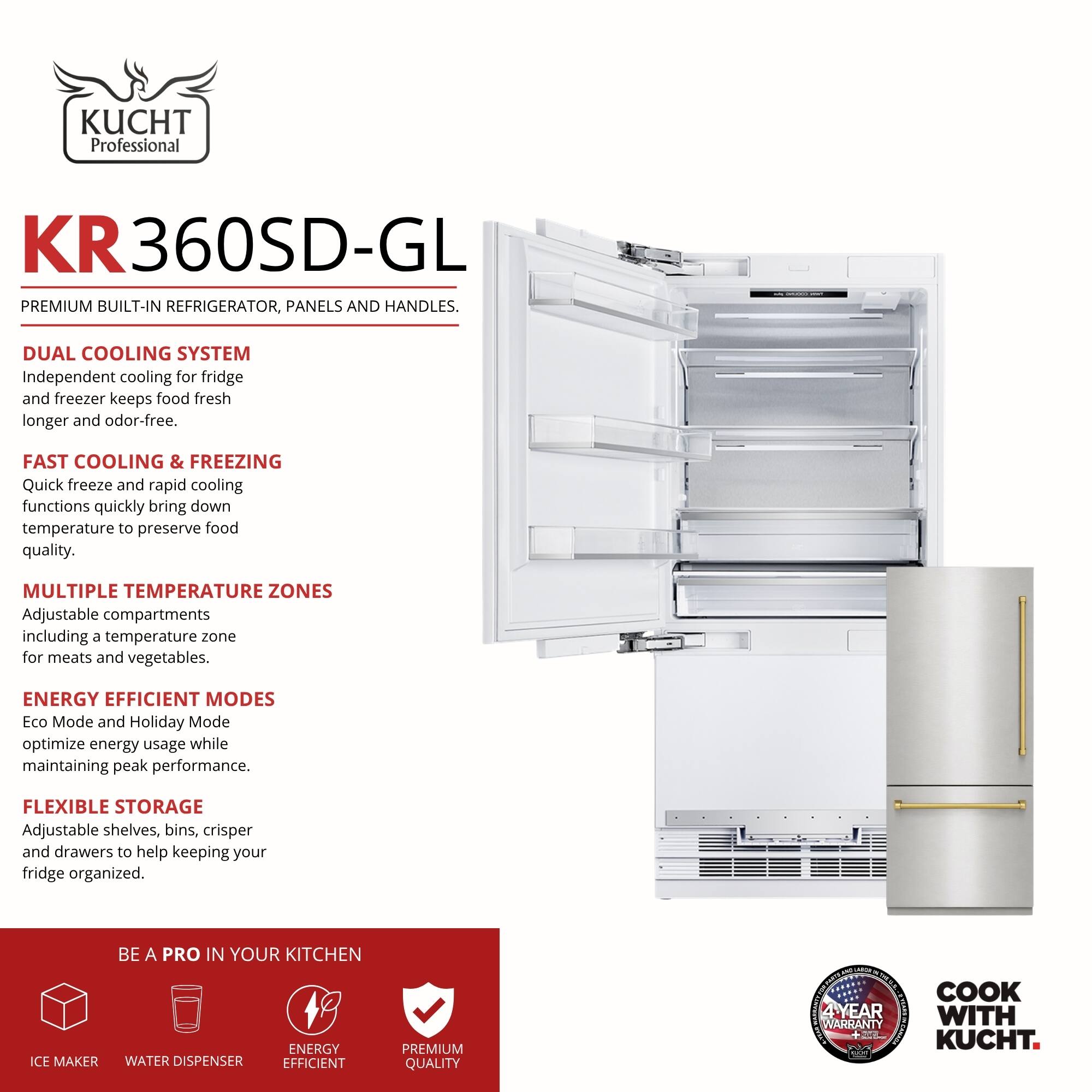 KUCHT Professional KR360SD-GL PREMIUM BUILT-IN REFRIGERATOR, PANELS AND HANDLES.

DUAL COOLING SYSTEM
Independent cooling for fridge and freezer keeps food fresh longer and odor-free.

FAST COOLING & FREEZING
Quick freeze and rapid cooling functions quickly bring down temperature to preserve food quality.

MULTIPLE TEMPERATURE ZONES
Adjustable compartments including a temperature zone for meats and vegetables.

ENERGY EFFICIENT MODES
Eco Mode and Holiday Mode optimize energy usage while maintaining peak performance.

FLEXIBLE STORAGE
Adjustable shelves, bins, crisper and drawers to help keeping your fridge organized.

BE A PRO IN YOUR KITCHEN
ICE MAKER
WATER DISPENSER
ENERGY EFFICIENT
PREMIUM QUALITY

4 YEAR WARRANTY

COOK WITH KUCHT.