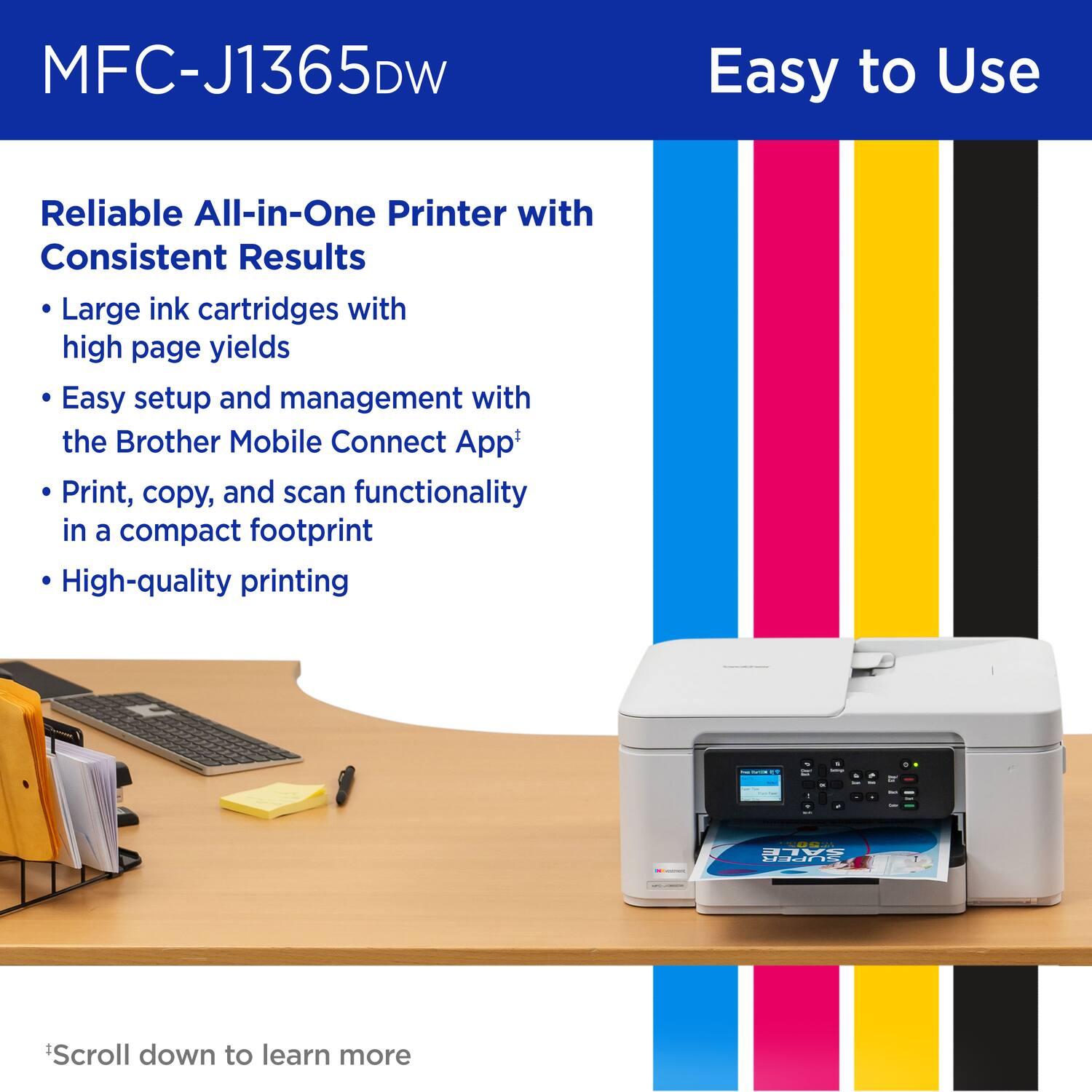 MFC-J1365DW
Easy to Use
Reliable All-in-One Printer with Consistent Results
Large ink cartridges with high page yields
Easy setup and management with the Brother Mobile Connect App+
Print, copy, and scan functionality in a compact footprint
High-quality printing
*Scroll down to learn more