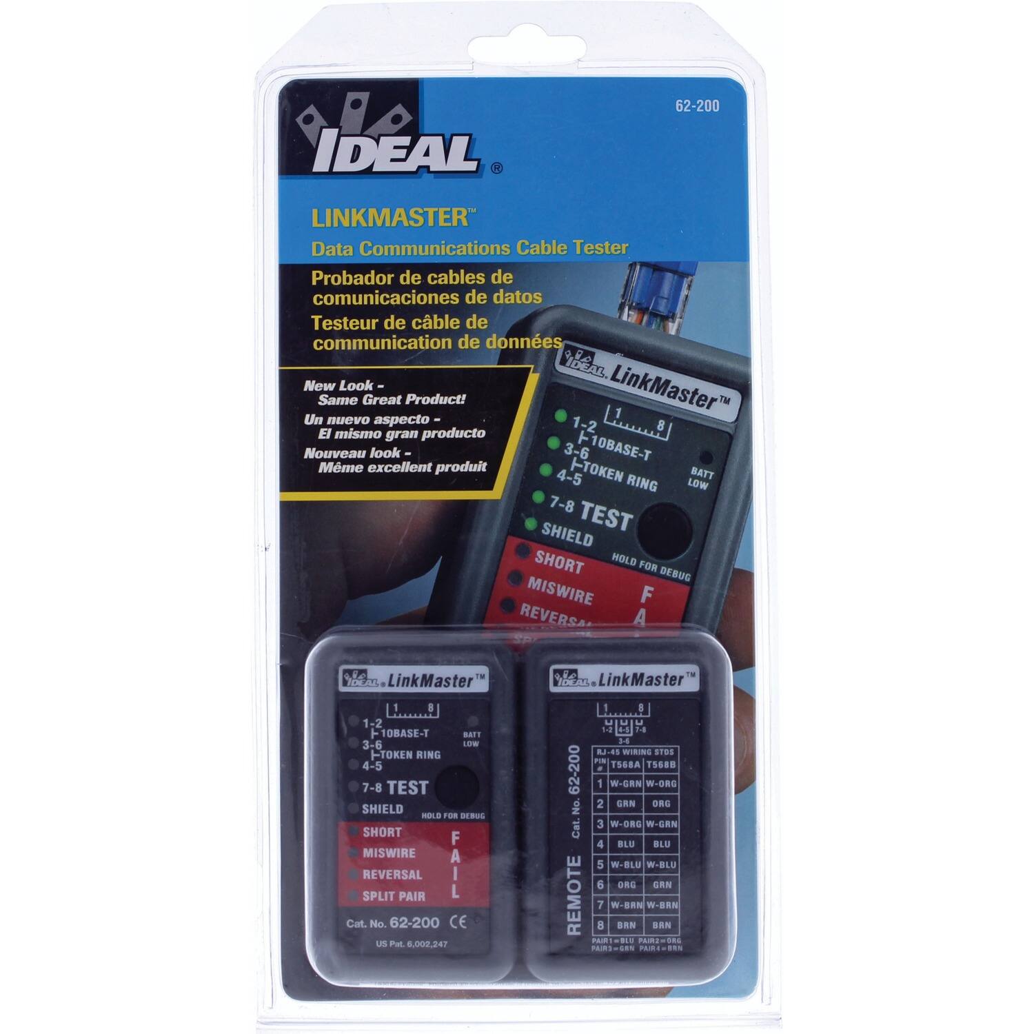 62-200 IDEAL LINKMASTER Data Communications Cable Tester  
Probador de cables de comunicaciones de datos  
Testeur de câble de communication de données  

IDA New Look - Same Great Product!  
Un nuevo aspecto - El mismo gran producto  
Nouveau look - Même excellent produit  

1-2 10BASE-T  
3-6 TOKEN RING  
4-5 BATT LOW  
7-8 TEST SHIELD  
HOLD FOR DEBUG  
SHORT  
MISWIRE  
REVERSAL  
SPLIT PAIR  

Cat. No. 62-200  
CE  
US P. 00220  

LinkMaster"  
1-2 10BASE-T  
3-6 TOKEN RING  
4-5 BATT LOW  
7-8 TEST SHIELD  
HOLD FOR DEBUG  
SHORT  
MISWIRE  
REVERSAL  
SPLIT PAIR  

Cat. No. 62-200  
CE  
US P. 00220  

LinkMaster"  
1-2 10BASE-T  
3-6 TOKEN RING  
4-5 BATT LOW  
7-8 TEST SHIELD  
HOLD FOR DEBUG