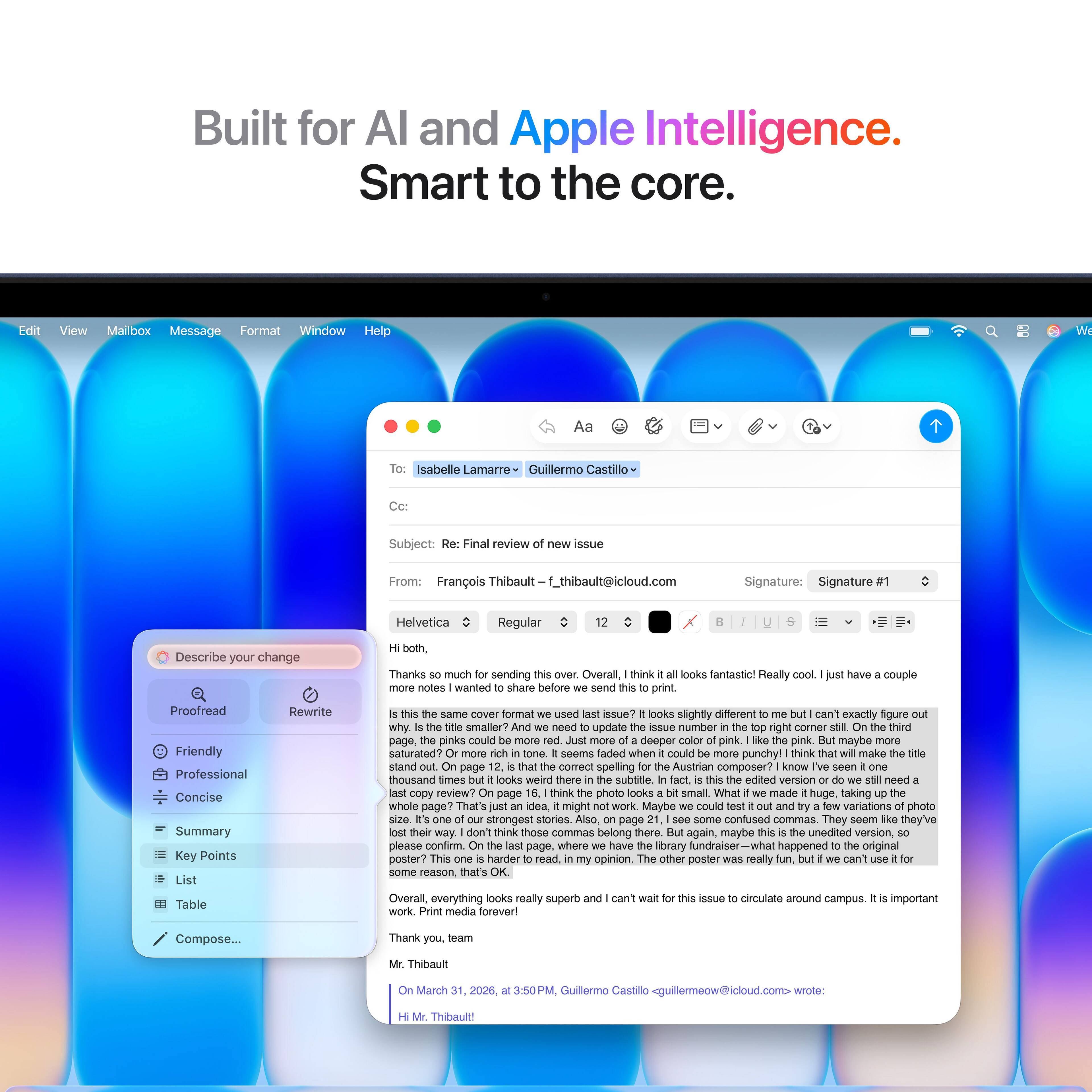 Built for AI and Apple Intelligence.  
Smart to the core.

---

**Edit**  
**View**  
**Mailbox**  
**Message**  
**Format**  
**Window**  
**Help**

---

**Aa**  
**Isabelle Lamarre**  
**Guillermo Castillo**

---

**Subject:** Final review issue  
**From:** François Thibault  
**f_thibault@icloud.com**

---

**Signature:** Signature  
**Helvetica**  
**Regular**

---

**Describe your change both.**  
**Thanks much sending**  
**Overall think looks fantastic!**  
**Really notes wanted share before send print have couple**  
**Proofread**  
**Friendly**  
**Professional**  
**Concise**  
**Summary**  
**Key Points**  
**List**  
**Table**  
**Rewrite**  
**same cover format used issue?**  
**looks slightly different can't exactly rigure why**  
**smaller need update aNue number right corer thind page.**  
**pinks could deeper pink pink. maybe saturated?**  
**seems faded when could punchy!**  
**think mako stand page comect spelling**  
**Austrian composer?