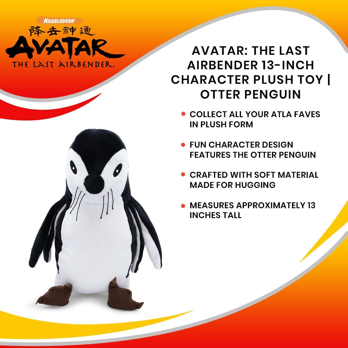 NICKELODEON  
AVATAR: THE LAST AIRBENDER  
13-INCH CHARACTER PLUSH TOY | OTTER PENGUIN  

- COLLECT ALL YOUR ATLA FAVES IN PLUSH FORM  
- FUN CHARACTER DESIGN FEATURES THE OTTER PENGUIN  
- CRAFTED WITH SOFT MATERIAL MADE FOR HUGGING  
- MEASURES APPROXIMATELY 13 INCHES TALL