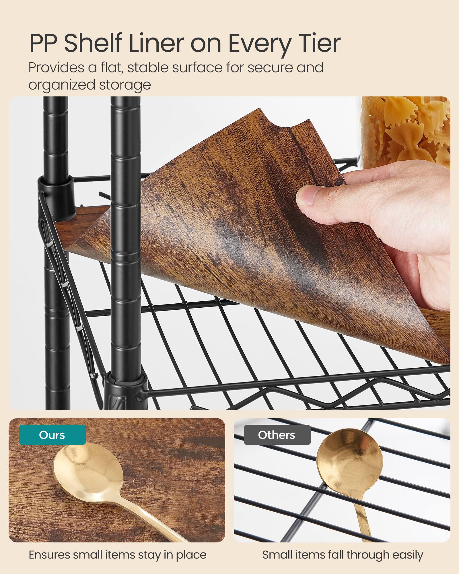 PP Shelf Liner on Every Tier  
Provides a flat, stable surface for secure and organized storage  

Ours  
Ensures small items stay in place  

Others  
Small items fall through easily
