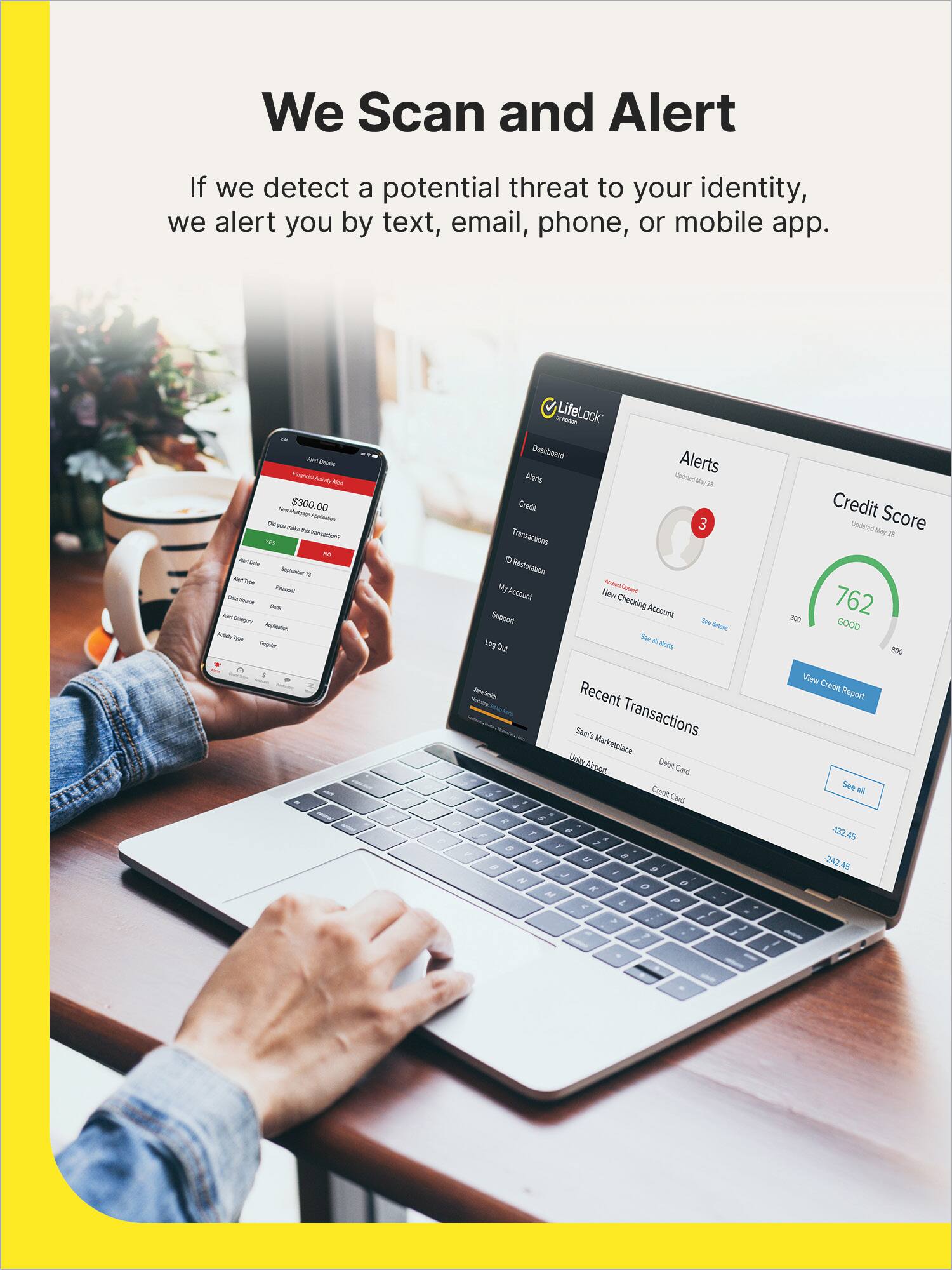 We Scan and Alert

If we detect a potential threat to your identity, we alert you by text, email, phone, or mobile app.

- Tenoc A a - $300.00 - Cepry Aaa - Sa LifeLock Cwuhboard Alerts Alets Sciond N a Credt 3 Transactions - Reoration My - Account Nlew Checking Account Sueon Sor dd See - Los Out Laterts -00 Credit Score Uniited Ney2 762 GOOD B0G - L Recent Sam's Transactions Marketplace Kel Debet Binert Cad Credt Card / A , , . e F A a a H , - # J e 2   2 P  View Credit Report See M -32.45 242