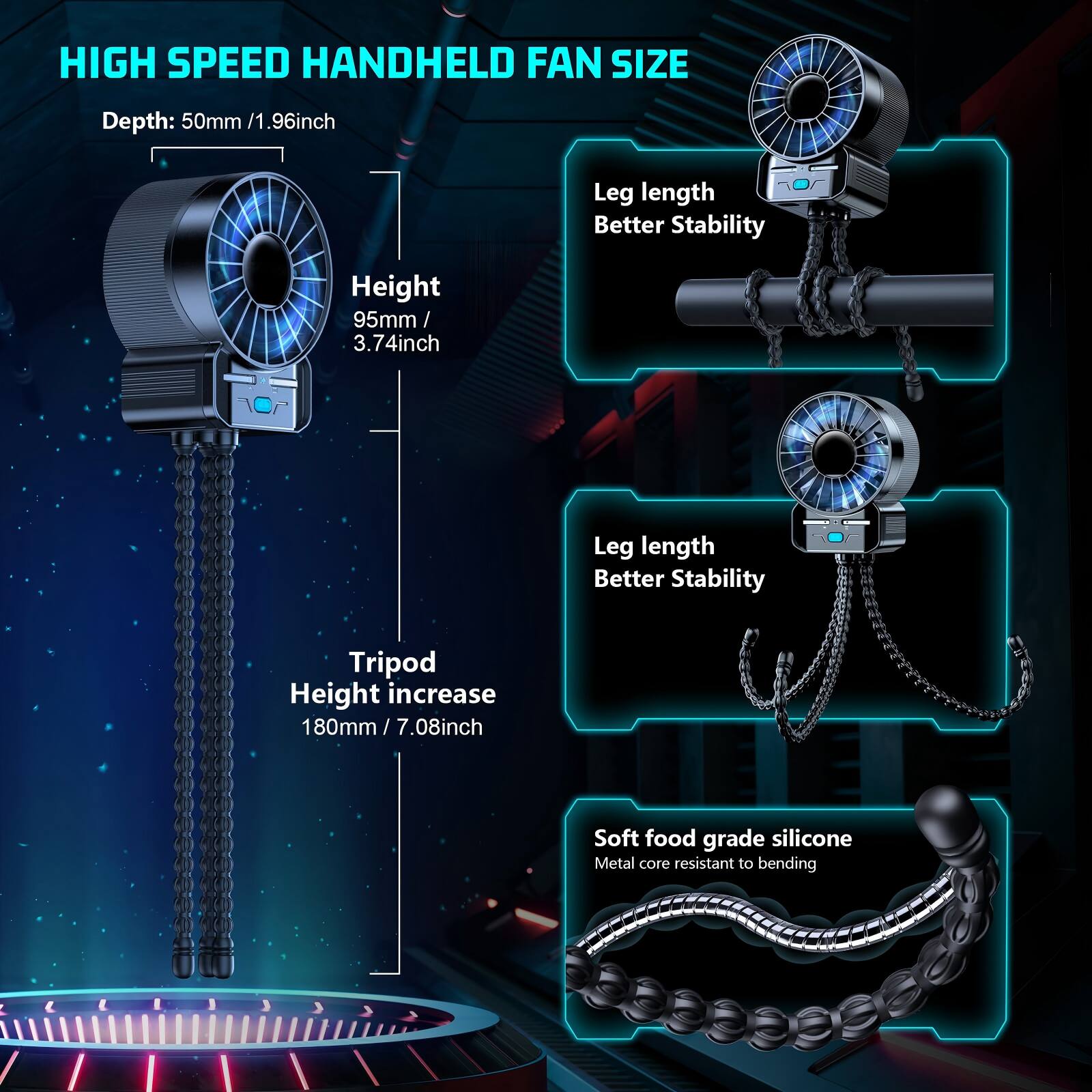 HIGH SPEED HANDHELD FAN SIZE

Depth: 50mm / 1.96inch

Height: 95mm / 3.74inch

Leg length Better Stability

Tripod Height increase 180mm / 7.08inch

Soft food grade silicone Metal core resistant to bending