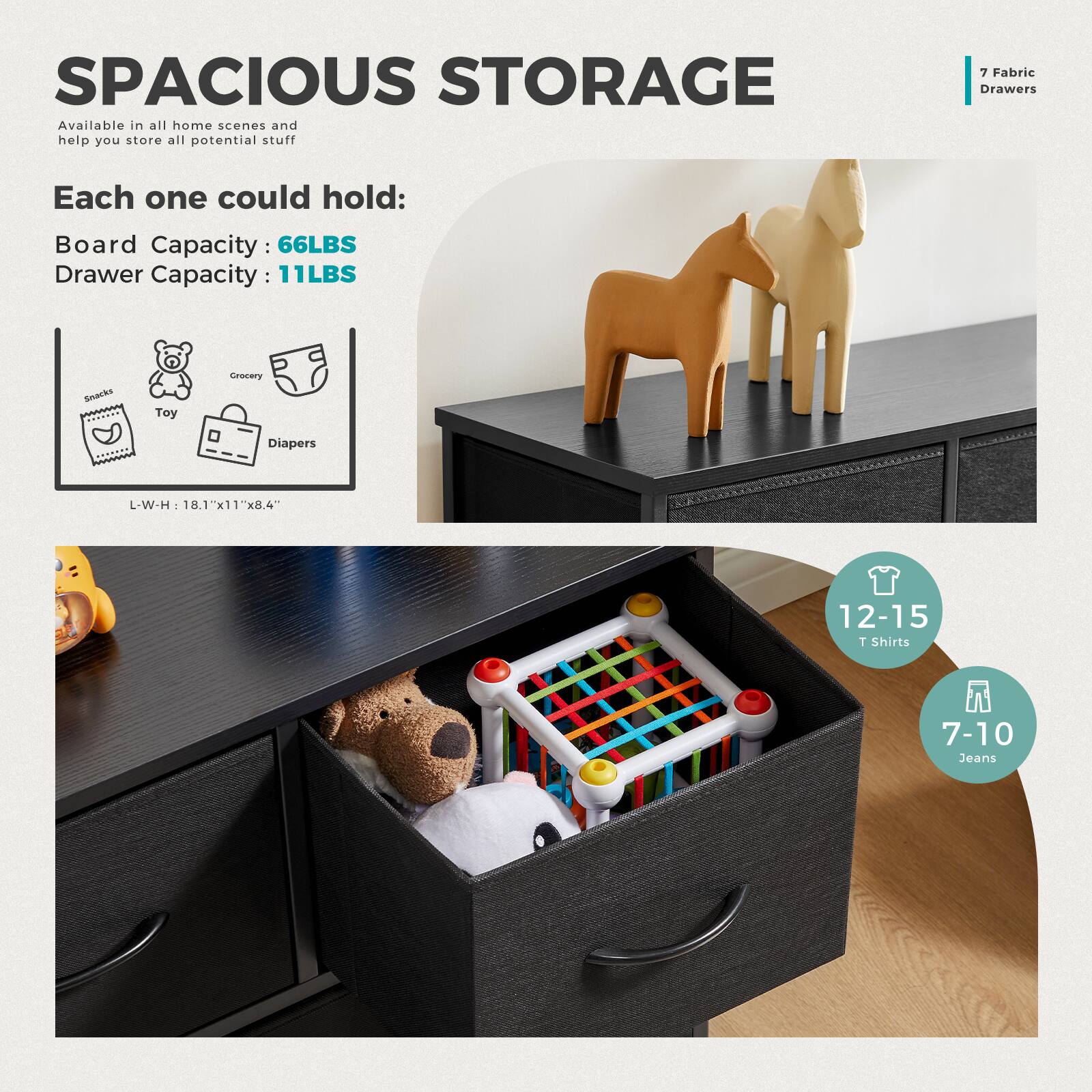 SPACIOUS STORAGE  
Available in all home scenes and help you store all potential stuff  

Each one could hold:  
Board Capacity: 66LBS  
Drawer Capacity: 11LBS  

L-W-H: 18.1"x11"x8.4"  

7 Fabric Drawers  

12-15 T Shirts  
7-10 Jeans