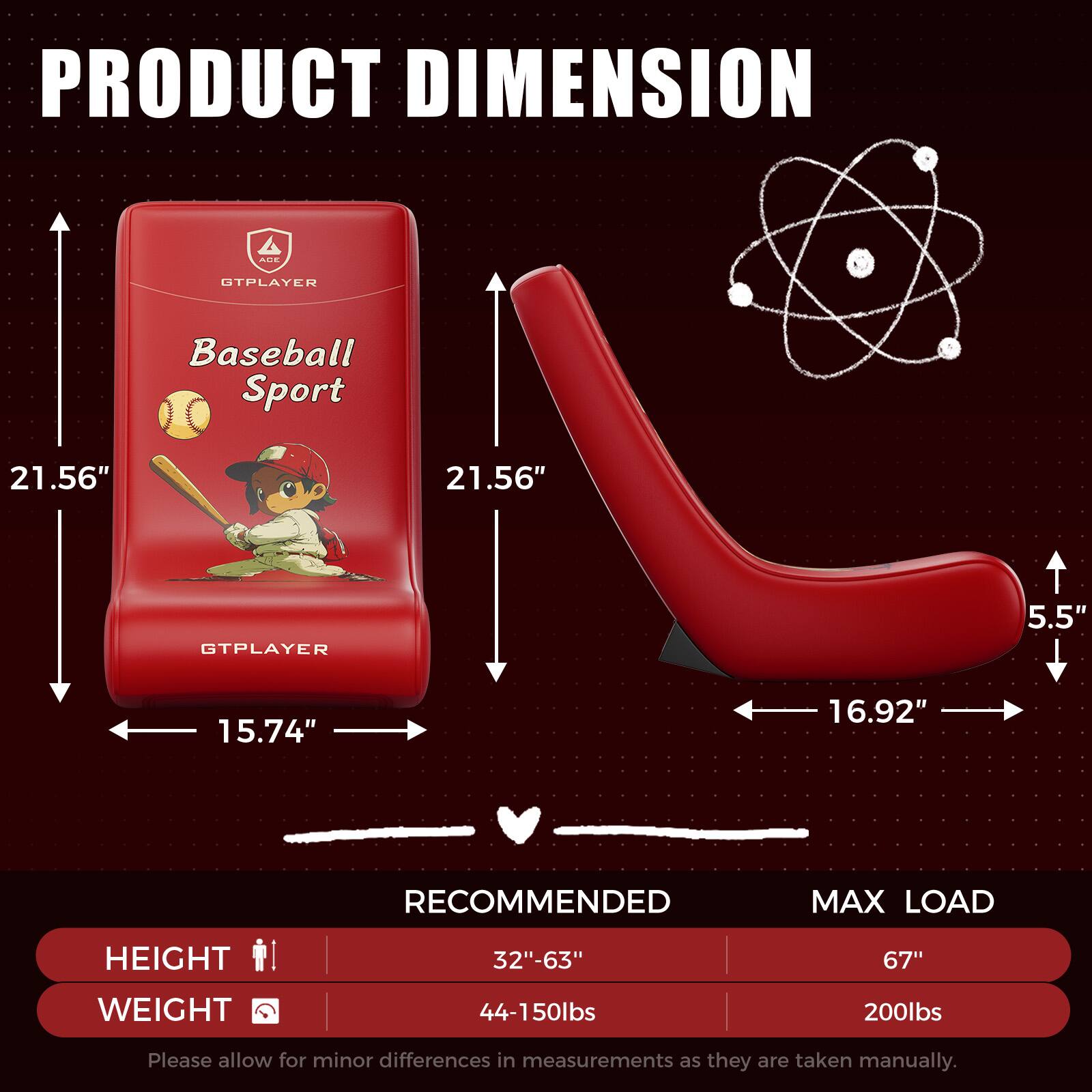 **PRODUCT DIMENSION**

- **Baseball Sport**
  - Height: 21.56"
  - Width: 15.74"
  - Depth: 21.56"

- **GTPLAYER**
  - Height: 5.5"
  - Width: 16.92"

**RECOMMENDED MAX LOAD**

- **HEIGHT**
  - Recommended: 32"-63"
  - Max Load: 67"

- **WEIGHT**
  - Recommended: 44-150lbs
  - Max Load: 200lbs

*Please allow for minor differences in measurements as they are taken manually.*