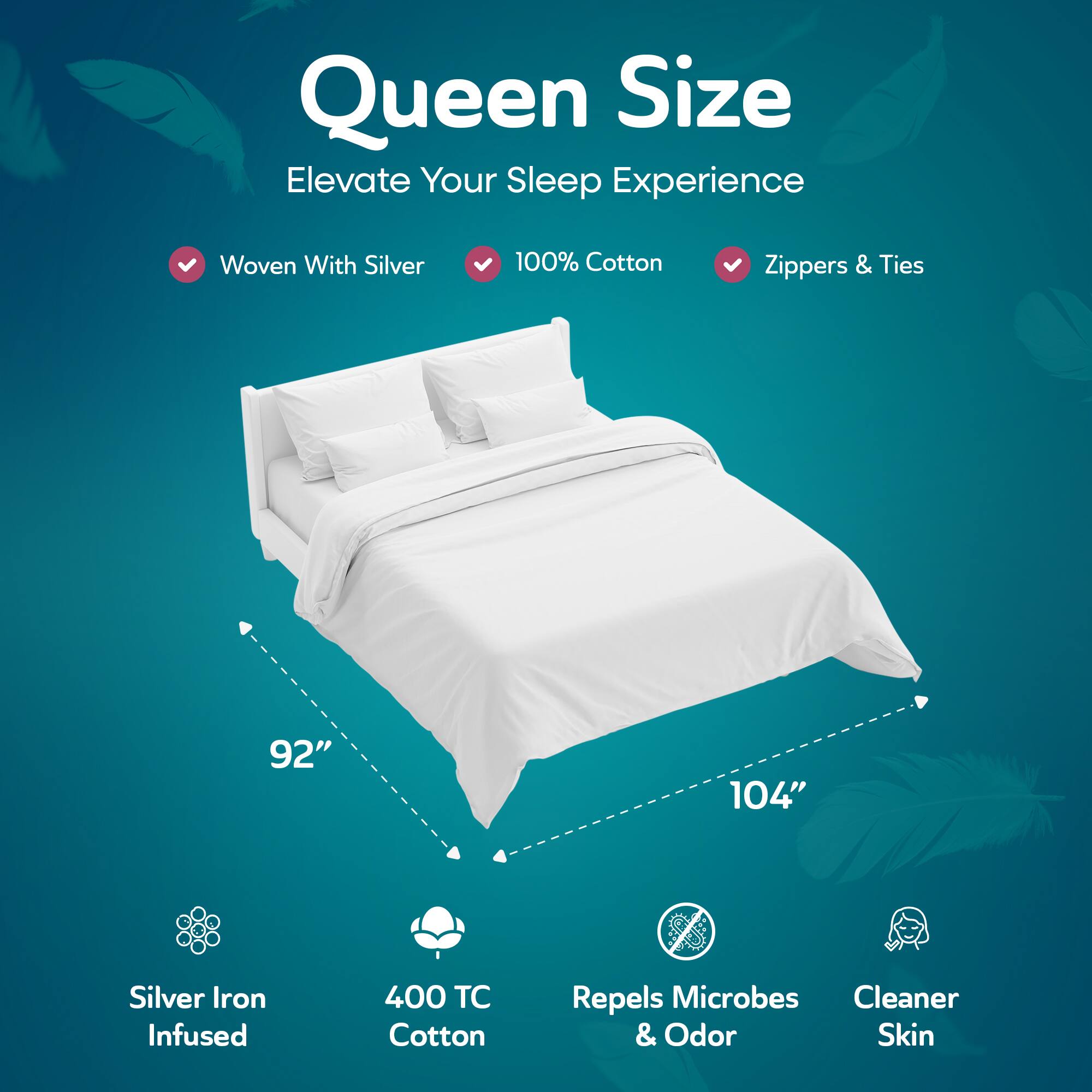Queen Size  
Elevate Your Sleep Experience  

- Woven With Silver  
- 100% Cotton  
- Zippers & Ties  

92" x 104"  

- Silver Iron Infused  
- 400 TC Cotton  
- Repels Microbes & Odor  
- Cleaner Skin
