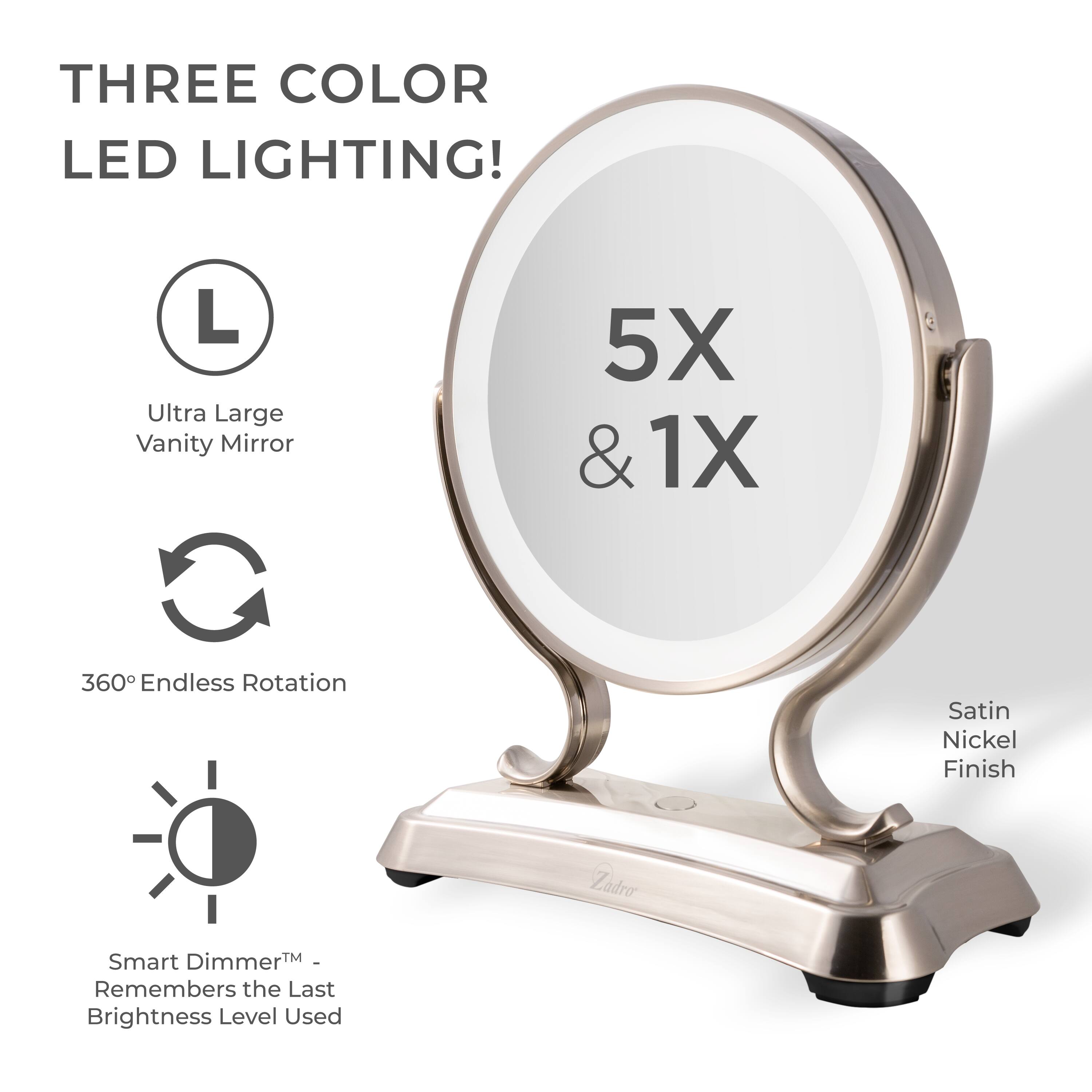 THREE COLOR LED LIGHTING!

- Ultra Large Vanity Mirror
- 360° Endless Rotation
- Smart Dimmer™ - Remembers the Last Brightness Level Used
- 5X & 1X
- Satin Nickel Finish
