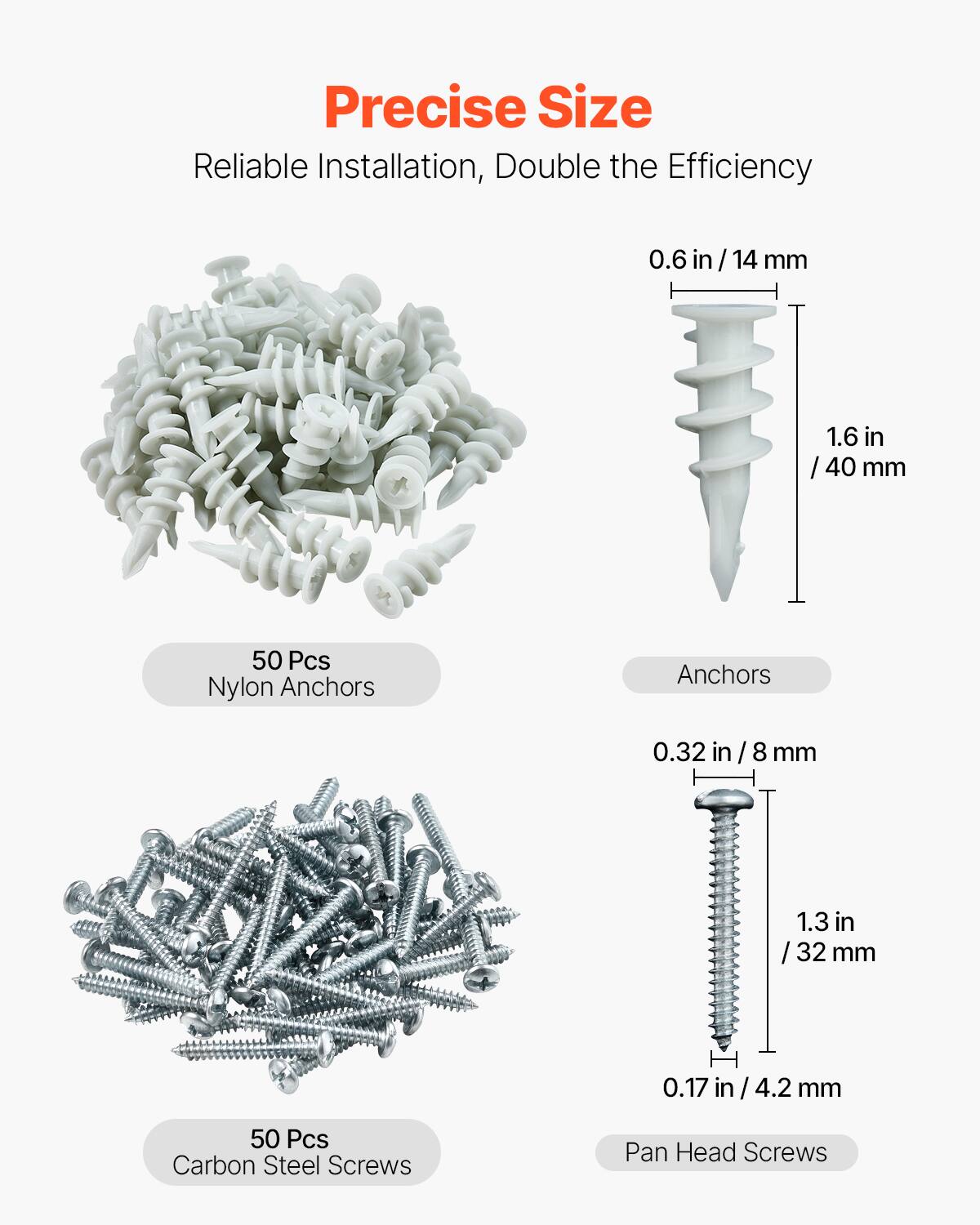 Precise Size  
Reliable Installation, Double the Efficiency  

50 Pcs Nylon Anchors  
0.6 in / 14 mm  
1.6 in / 40 mm  

50 Pcs Carbon Steel Screws  
0.32 in / 8 mm  
1.3 in / 32 mm  
0.17 in / 4.2 mm  

Pan Head Screws