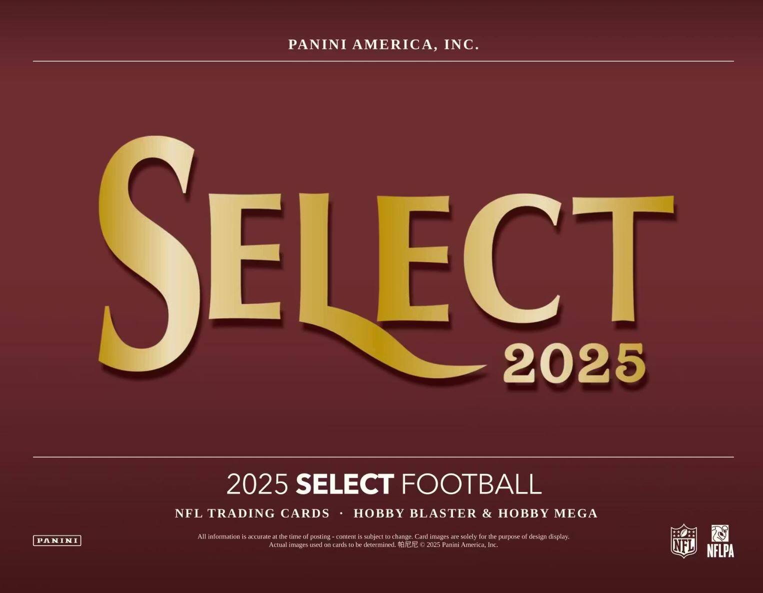 PANINI AMERICA, INC.  
SELECT 2025  
2025 SELECT FOOTBALL  
NFL TRADING CARDS • HOBBY BLASTER & HOBBY MEGA  

All information is accurate at the time of posting. Content is subject to change. Card images are solely for the purpose of design display. Actual images used on cards to be determined.  
© 2025 Panini America, Inc.  
NFL NFLPA