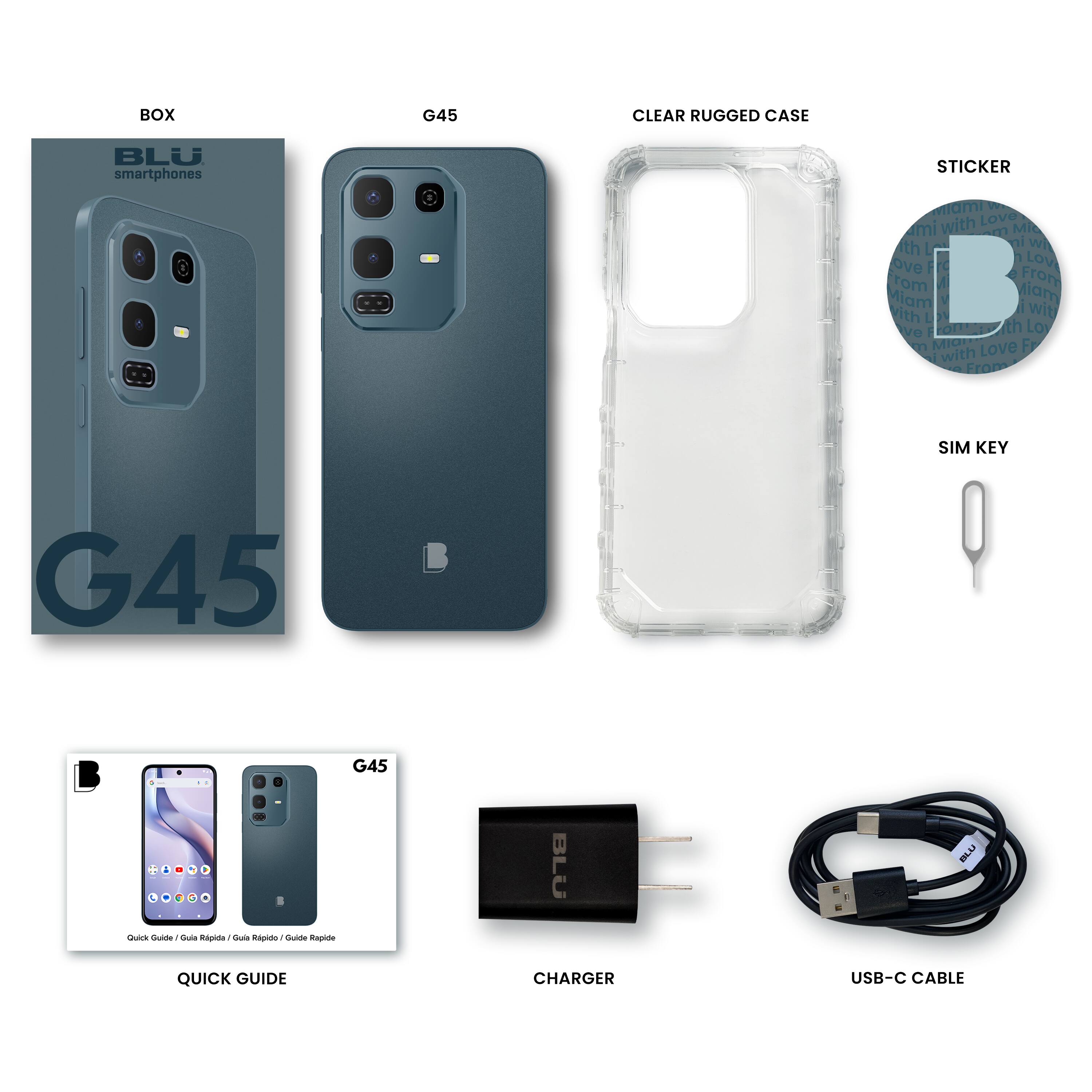 BOX  
BLU smartphones  
G45  

CLEAR RUGGED CASE  

STICKER  
"From Miami with Love"  

SIM KEY  

QUICK GUIDE  
G45  
Quick Guide / Guía Rápida / Guide Rapide  

CHARGER  

USB-C CABLE