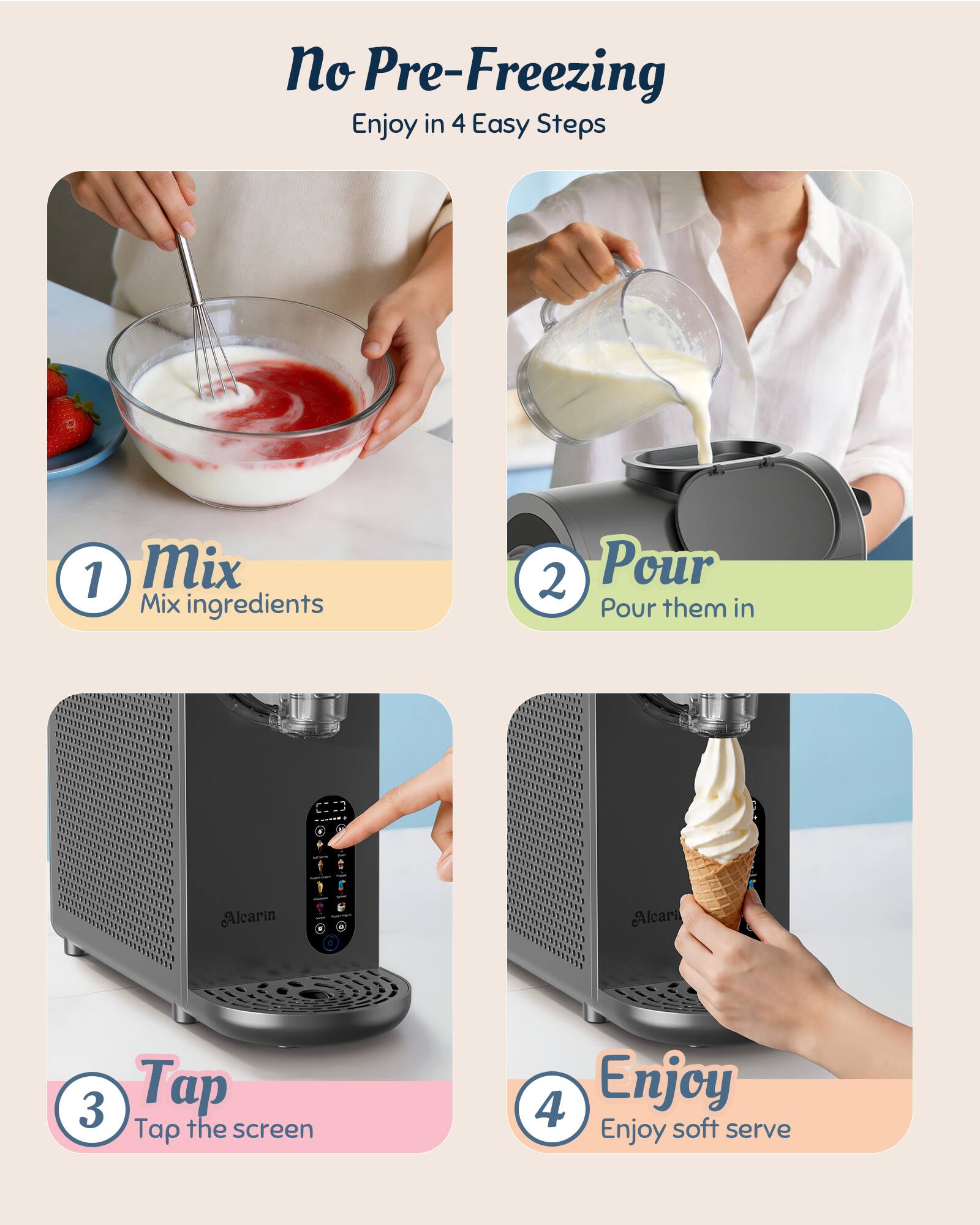 No Pre-Freezing  
Enjoy in 4 Easy Steps

1. Mix  
   Mix ingredients

2. Pour  
   Pour them in

3. Tap  
   Tap the screen

4. Enjoy  
   Enjoy soft serve