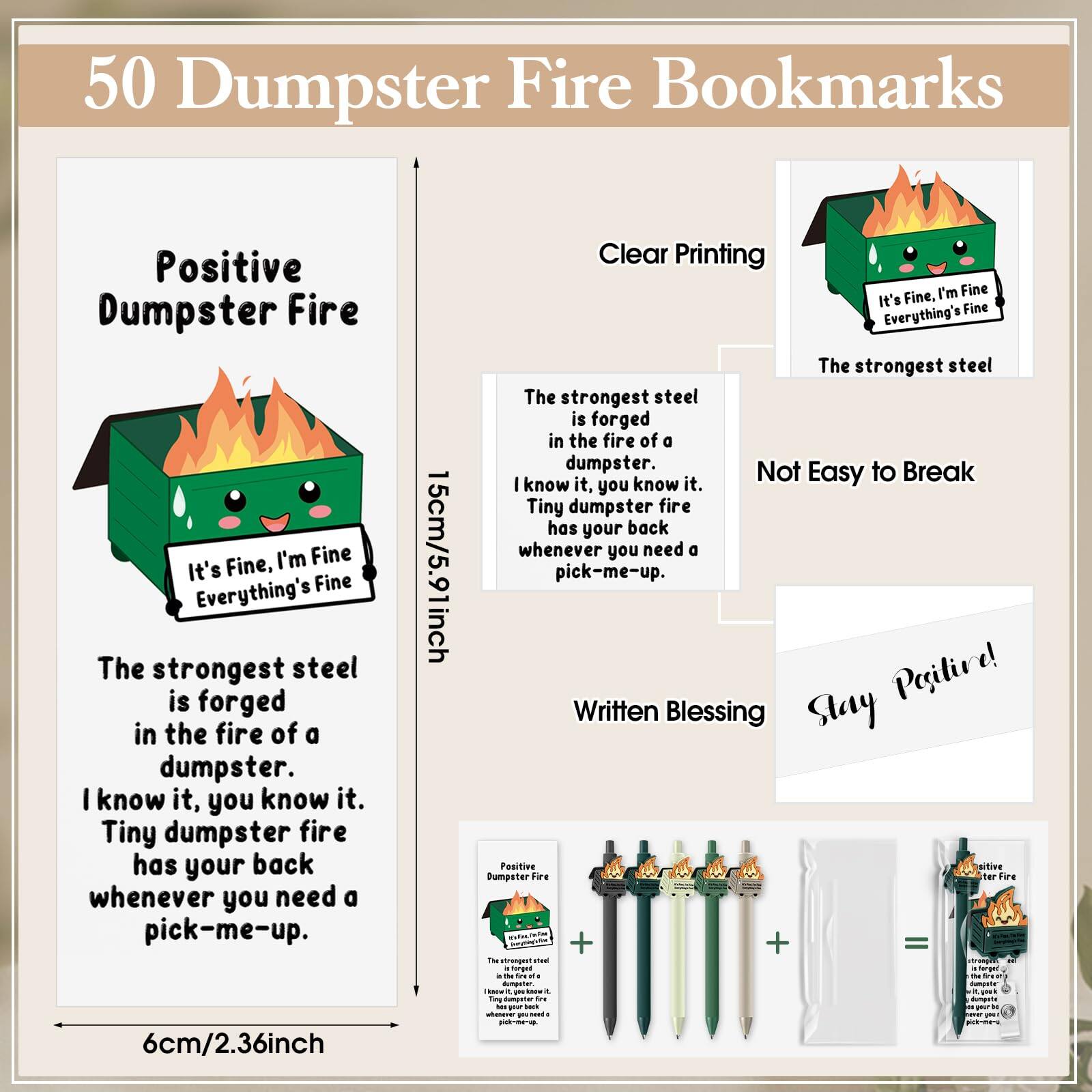 50 Dumpster Fire Bookmarks

Positive Dumpster Fire

Clear Printing

The strongest steel is forged in the fire of a dumpster. I know it, you know it. Tiny dumpster fire has your back whenever you need a pick-me-up.

15cm/5.91inch

Not Easy to Break

Written Blessing

Stay Positive!

It's Fine, I'm Fine Everything's Fine

The strongest steel is forged in the fire of a dumpster. I know it, you know it. Tiny dumpster fire has your back whenever you need a pick-me-up.

6cm/2.36inch