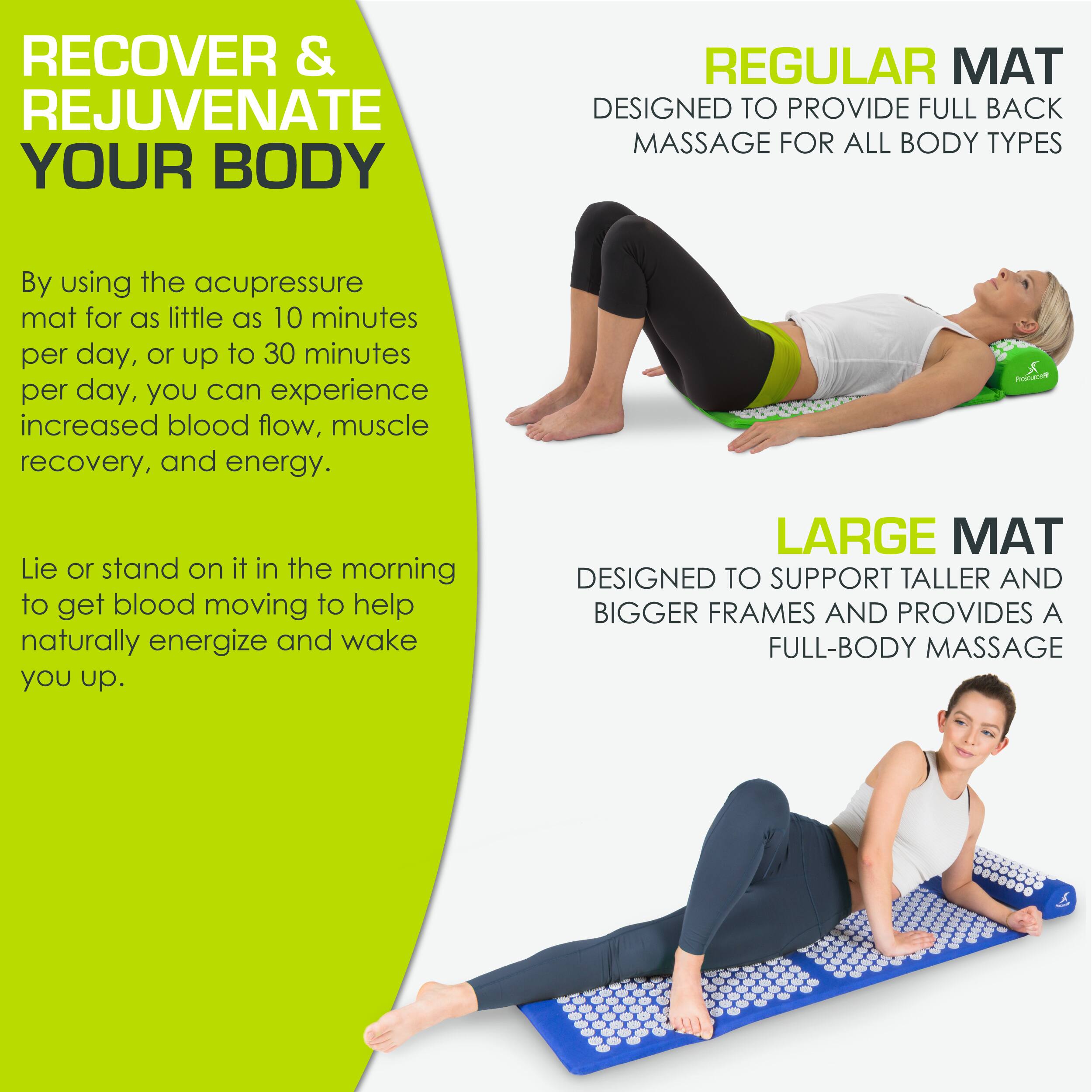 **RECOVER & REJUVENATE YOUR BODY**

By using the acupressure mat for as little as 10 minutes per day, or up to 30 minutes per day, you can experience increased blood flow, muscle recovery, and energy.

Lie or stand on it in the morning to get blood moving to help naturally energize and wake you up.

**REGULAR MAT**
DESIGNED TO PROVIDE FULL BACK MASSAGE FOR ALL BODY TYPES

**LARGE MAT**
DESIGNED TO SUPPORT TALLER AND BIGGER FRAMES AND PROVIDES A FULL-BODY MASSAGE