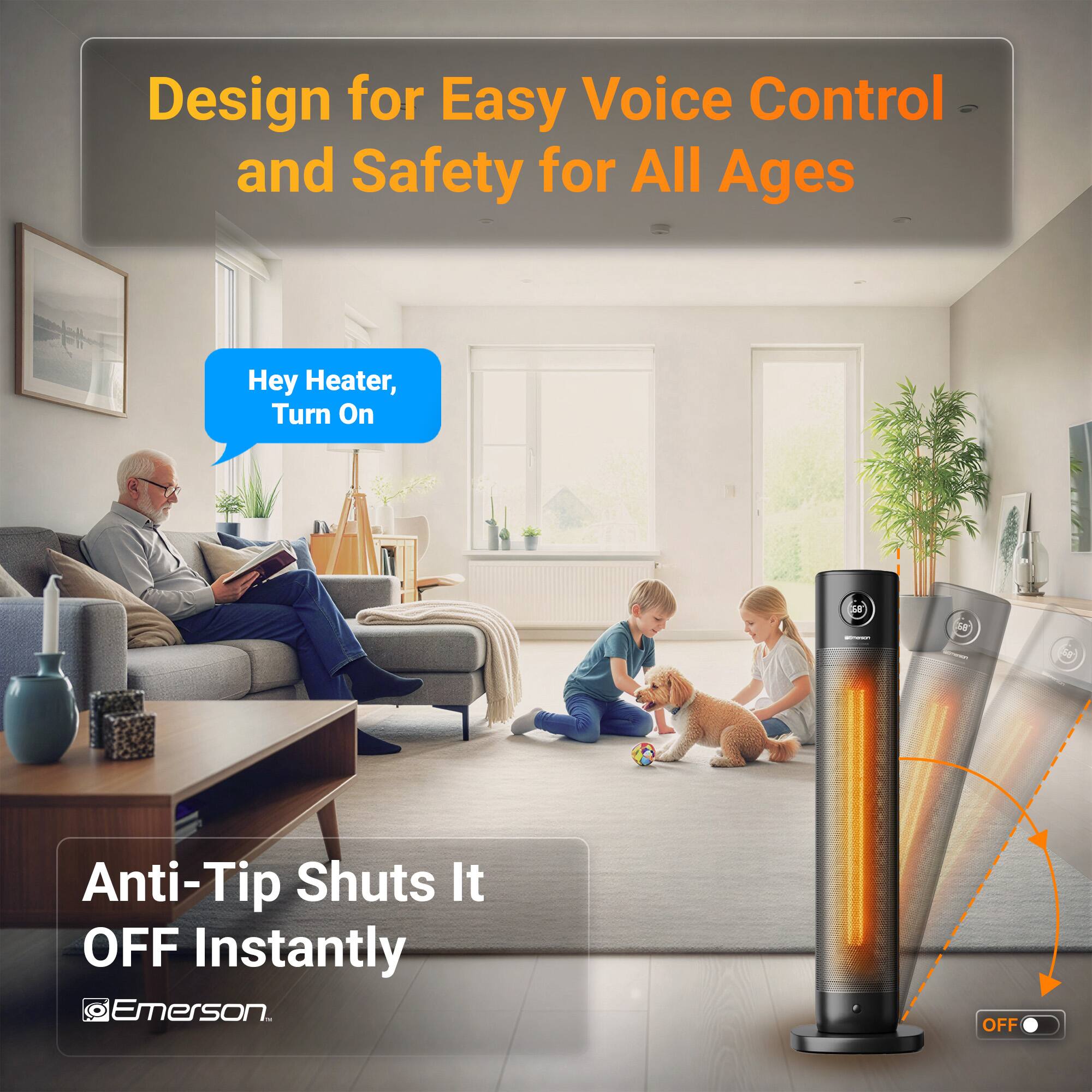 Design for Easy Voice Control and Safety for All Ages

Hey Heater, Turn On

Anti-Tip Shuts It OFF Instantly

Emerson