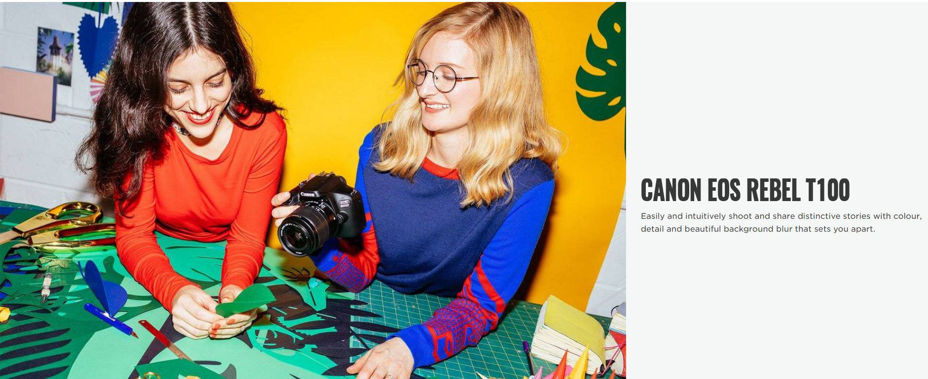 CANON EOS REBEL T100

Easily and intuitively shoot and share distinctive stories with colour, detail and beautiful background blur that sets you apart.