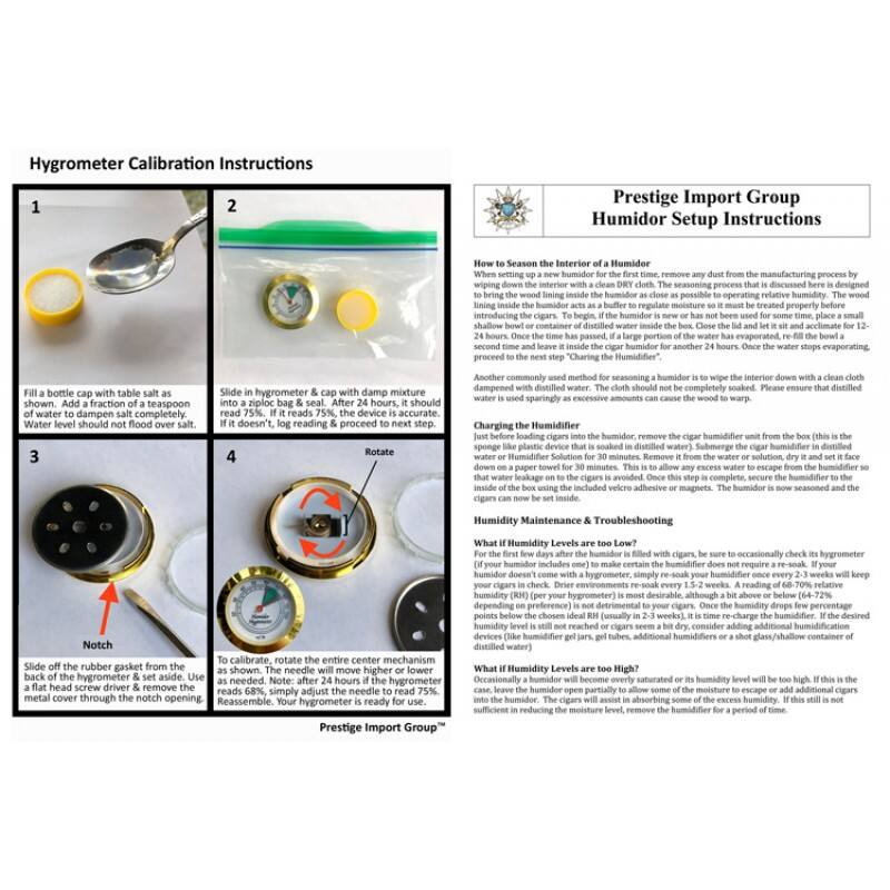 Hygrometer Calibration Instructions

1. Fill a bottle cap with table salt and add a fraction of a teaspoon of water to dampen salt completely. Water level should not flood over salt.
2. Slide in hygrometer & cap with damp mixture. If it doesn't, log reading & proceed to next step.
3. Slide off the rubber gasket from the back of the hygrometer & set aside. Use a flat head screw driver & remove the metal cover through the notch opening.
4. To calibrate, rotate the entire center mechanism as shown. The needle will move higher or lower to read 75%. If it reads 68%, simply adjust the needle to read 75%. Reassemble. Your hygrometer is ready for use.

Prestige Import Group Humidor Setup Instructions

How to Season the Interior of a Humidor
When setting up a new humidor for the first time, remove any dust from the manufacturing process by wiping down the interior with a clean DRY cloth. The seasoning process that is discussed here is designed to bring the wood lining inside the humidor as close as possible to operating relative humidity. The wood will absorb moisture from the air and the water inside the humidor. To begin, the humidor