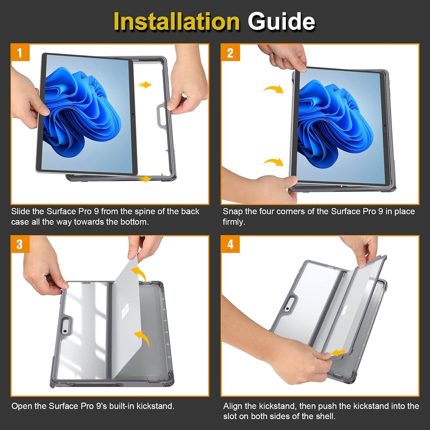 Installation Guide

1. Slide the Surface Pro 9 from the spine of the back case all the way towards the bottom.
2. Snap the four corners of the Surface Pro 9 in place firmly.
3. Open the Surface Pro 9's built-in kickstand.
4. Align the kickstand, then push the kickstand into the slot on both sides of the shell.