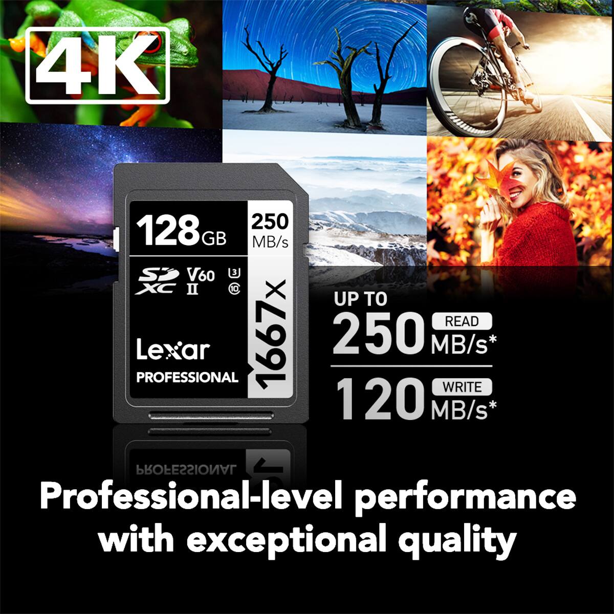 4K

128GB 250 MB/s SD V60 U XC

UP TO READ 250 MB/s* WRITE 120 MB/s*

Lexar PROFESSIONAL

Professional-level performance with exceptional quality