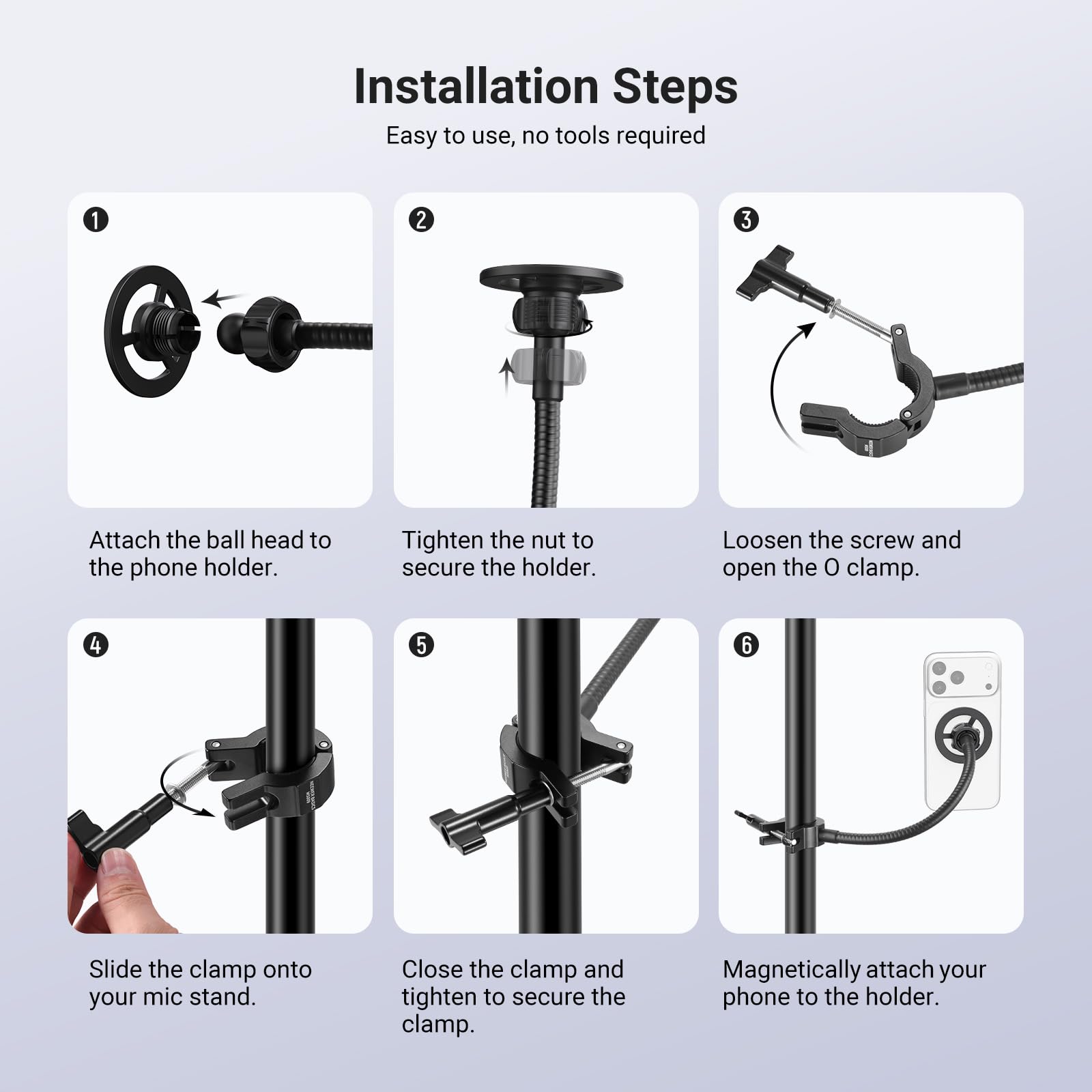 Installation Steps

Easy to use, no tools required

1. Attach the ball head to the phone holder.
2. Tighten the nut to secure the holder.
3. Loosen the screw and open the O clamp.
4. Slide the clamp onto your mic stand.
5. Close the clamp and tighten to secure the clamp.
6. Magnetically attach your phone to the holder.