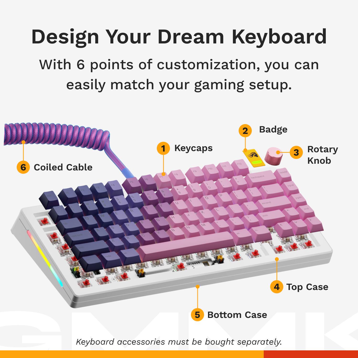 Design Your Dream Keyboard With 6 points of customization, you can easily match your gaming setup. 2 Badge 6 Coiled Cable a A W O A 4 4 K i 15 R O A e V C C 1 Keycaps 1 1 P 1% 1 1 a 4 9  1  O I u Y L K  4 a - MA  L N4 1 I CUA . 1 3 Rotary Knob 4 Top Case 5 Bottom Case LK Keyboard accessories must be bought separately.