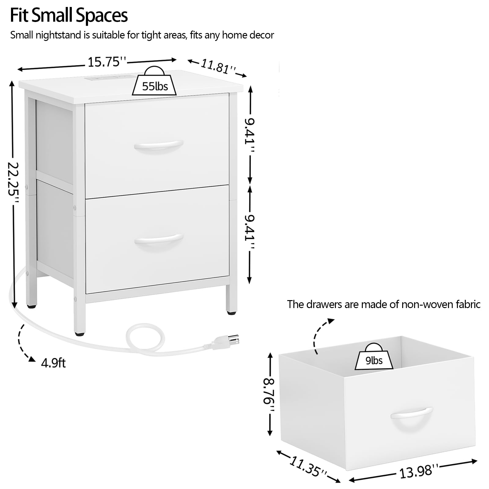 Fit Small Spaces  
Small nightstand is suitable for tight areas, fits any home decor  

- Width: 15.75"  
- Depth: 11.81"  
- Height: 22.25"  
- Weight Capacity: 55lbs  
- Diameter: 4.9ft  

The drawers are made of non-woven fabric  

- Width: 13.98"  
- Depth: 11.35"  
- Height: 8.76"  
- Weight Capacity: 9lbs