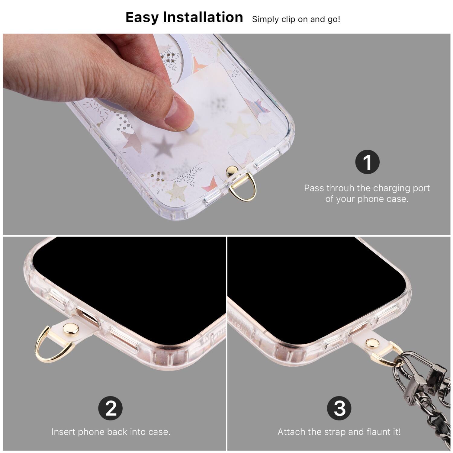 Easy Installation  
Simply clip on and go!

1. Pass through the charging port of your phone case.
2. Insert phone back into case.
3. Attach the strap and flaunt it!