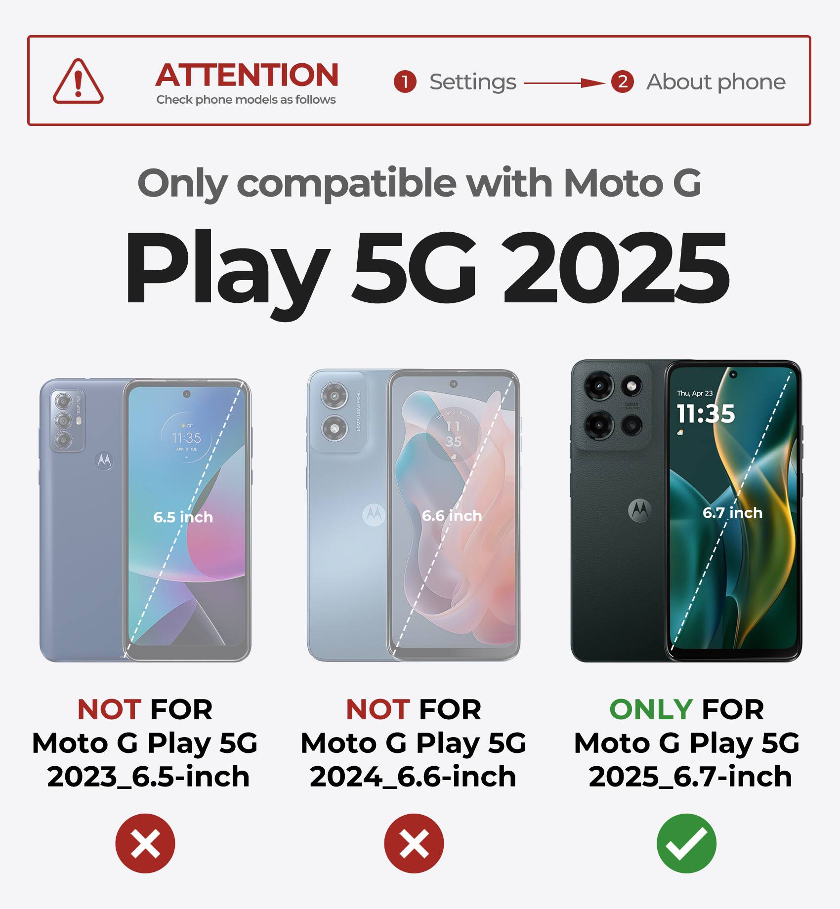 ATTENTION  
Check phone models as follows

1. Settings  
2. About phone

Only compatible with Moto G Play 5G 2025

- NOT FOR Moto G Play 5G 2023_6.5-inch
- NOT FOR Moto G Play 5G 2024_6.6-inch
- ONLY FOR Moto G Play 5G 2025_6.7-inch