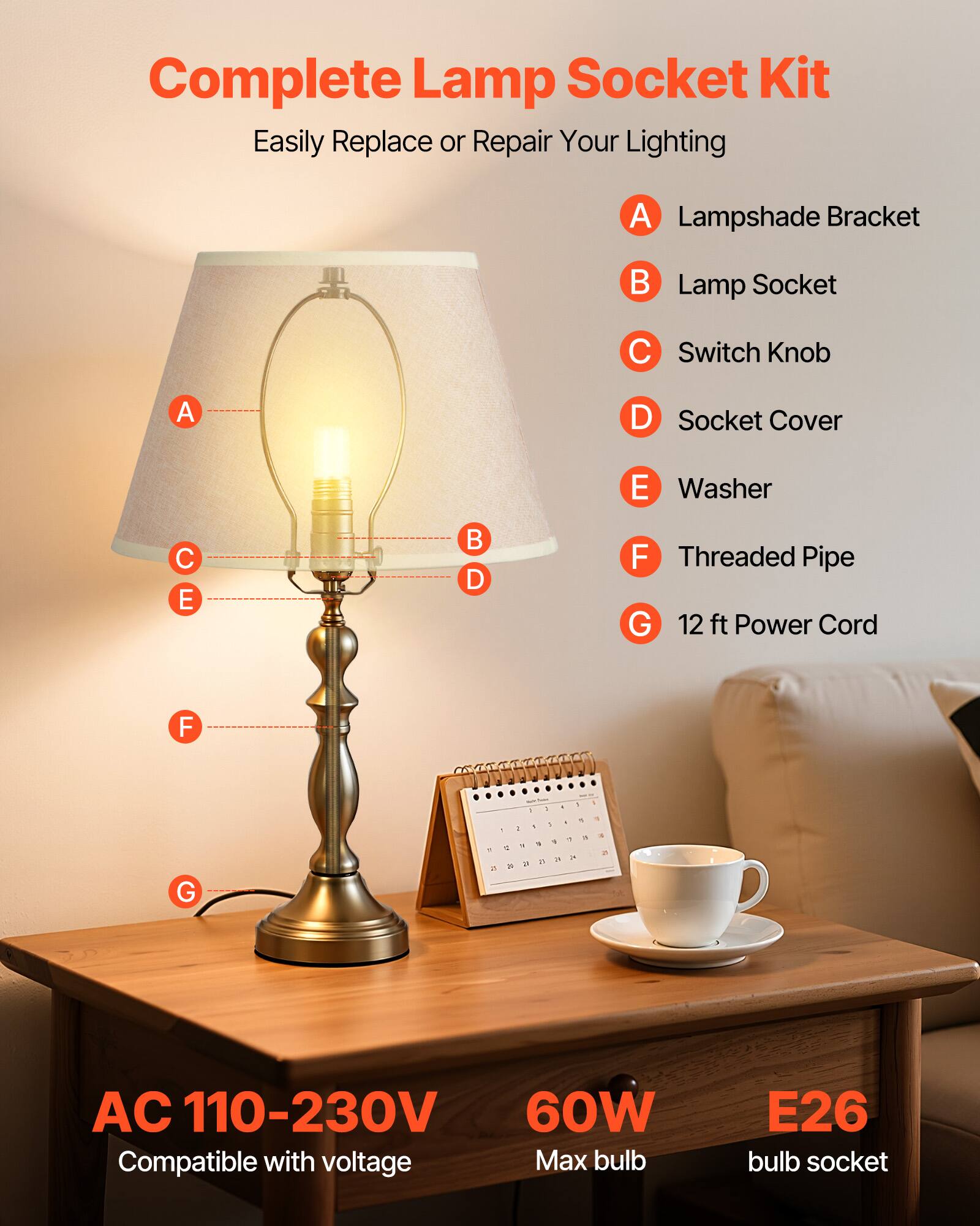 Complete Lamp Socket Kit  
Easily Replace or Repair Your Lighting  

A. Lampshade Bracket  
B. Lamp Socket  
C. Switch Knob  
D. Socket Cover  
E. Washer  
F. Threaded Pipe  
G. 12 ft Power Cord  

AC 110-230V  
Compatible with voltage  

60W  
Max bulb  

E26  
bulb socket