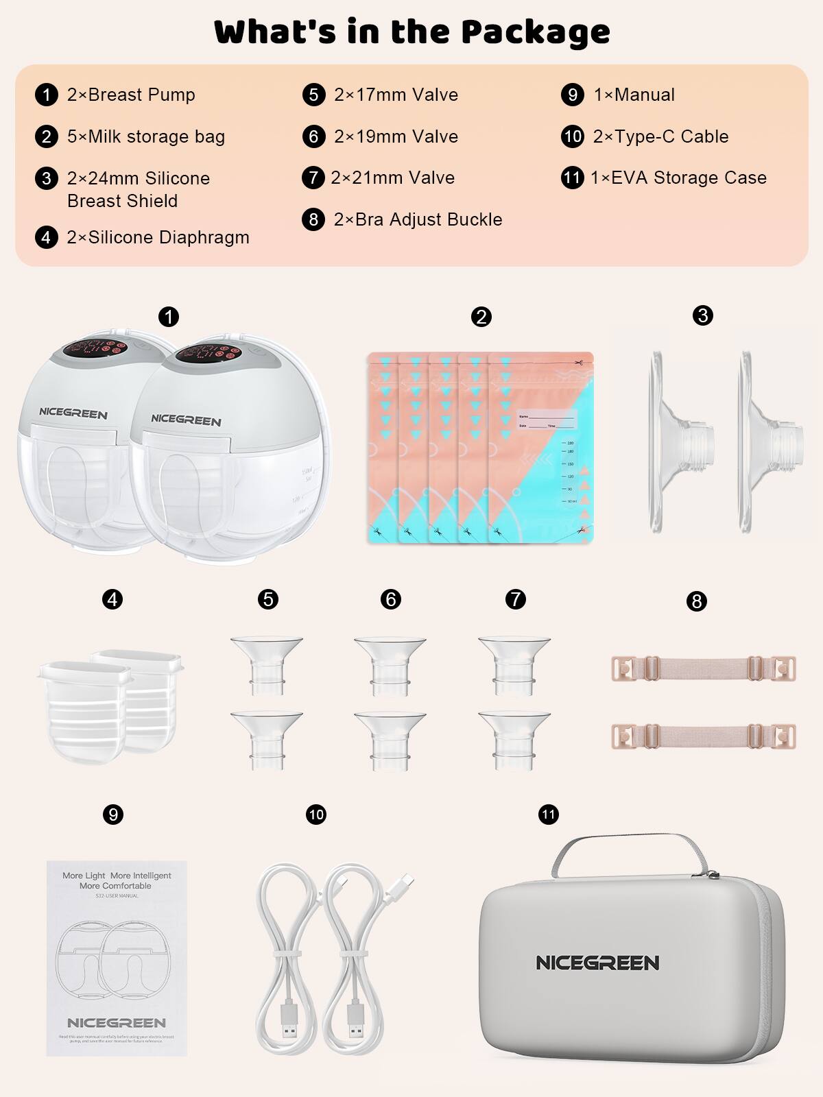 What's in the Package

1. 2x Breast Pump
2. 5x Milk storage bag
3. 2x24mm Silicone Breast Shield
4. 2x Silicone Diaphragm
5. 2x17mm Valve
6. 2x19mm Valve
7. 2x21mm Valve
8. 2x Bra Adjust Buckle
9. 1x Manual
10. 2x Type-C Cable
11. 1x EVA Storage Case

More Light More Intelligent More Comfortable 1.0 VR - NICEGREEN