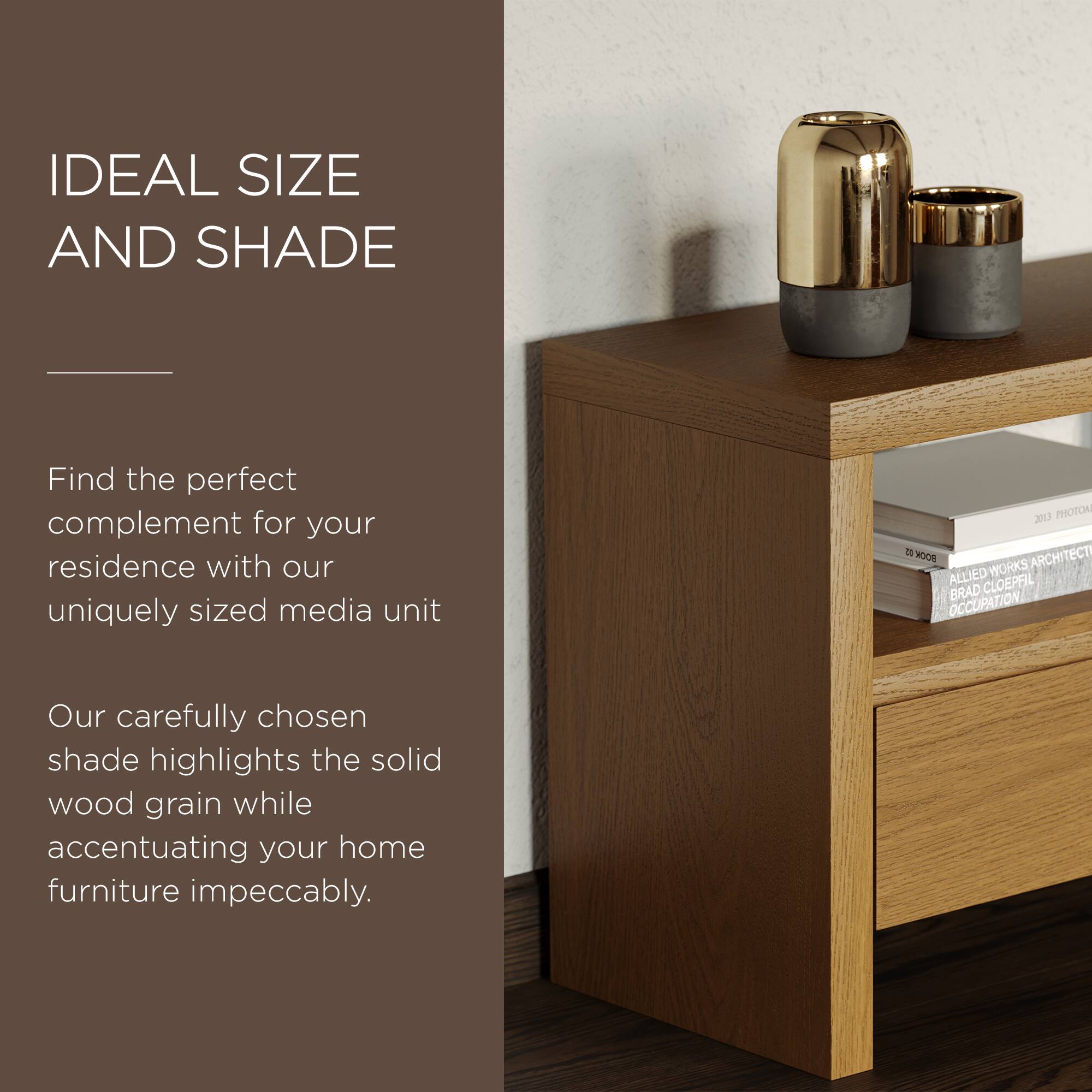 IDEAL SIZE AND SHADE

Find the perfect complement for your residence with our uniquely sized media unit

Our carefully chosen shade highlights the solid wood grain while accentuating your home furniture impeccably.