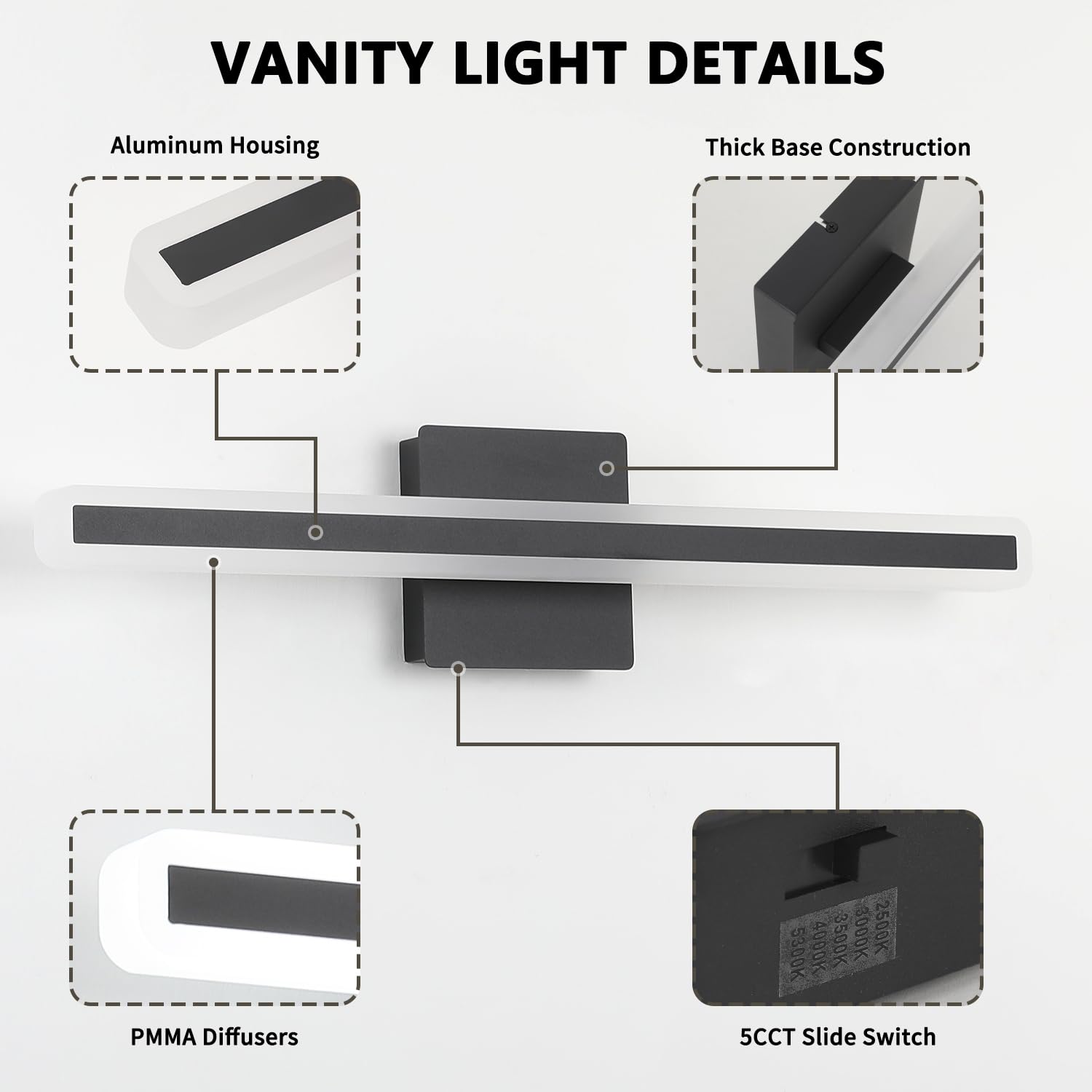 VANITY LIGHT DETAILS

- Aluminum Housing
- Thick Base Construction
- PMMA Diffusers
- 5CCT Slide Switch

Color Temperature Options:
- 5300K
- 4000K
- 3500K
- 3000K
- 2500K