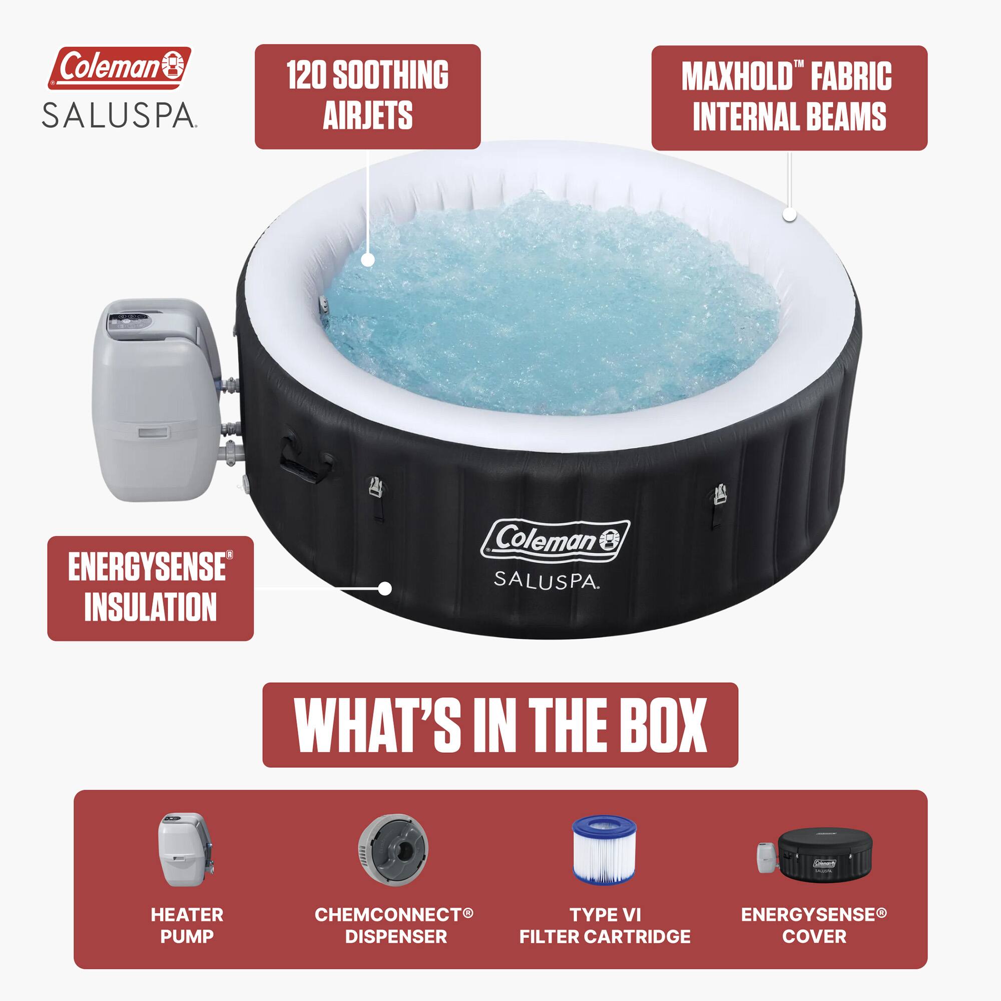 Coleman SALUSPA.  
120 SOOTHING AIRJETS  
MAXHOLD™ FABRIC INTERNAL BEAMS  
ENERGYSENSE® INSULATION  

WHAT'S IN THE BOX  
- HEATER PUMP  
- CHEMCONNECT® DISPENSER  
- TYPE VI FILTER CARTRIDGE  
- ENERGYSENSE® COVER
