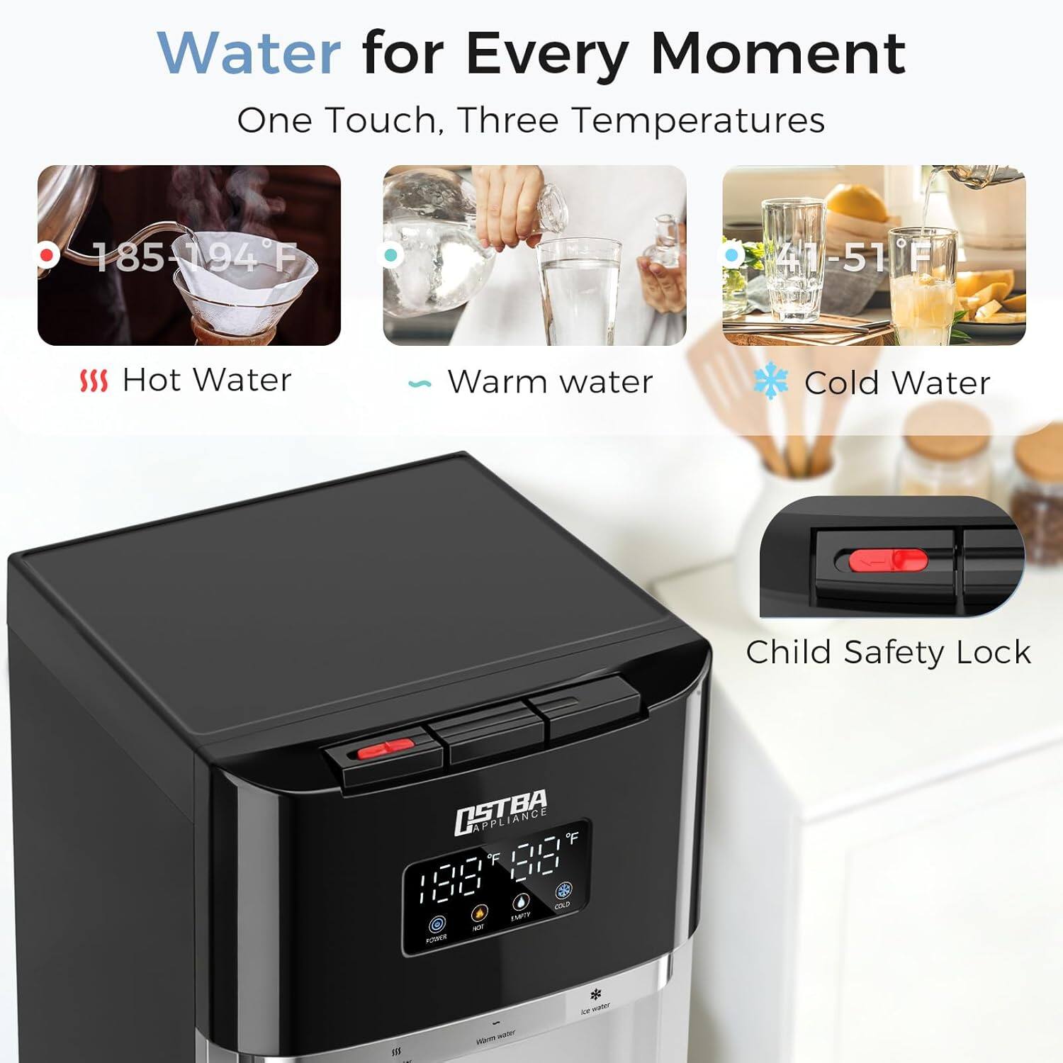 Water for Every Moment  
One Touch, Three Temperatures  
185-194°F Hot Water  
41-51°F Warm Water  
41-51°F Cold Water  
Child Safety Lock  
OSTRA APPLIANCE
