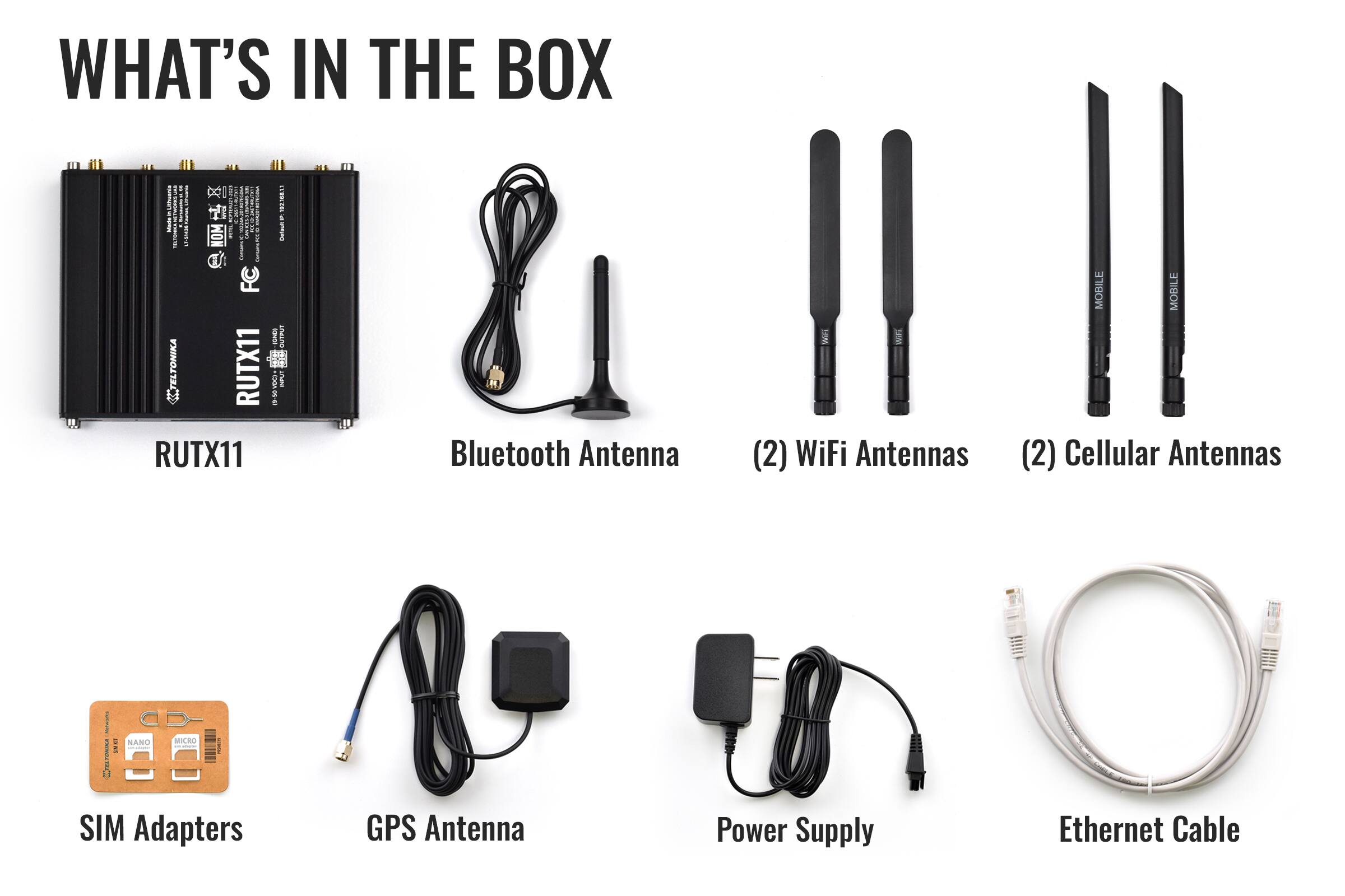 WHAT'S IN THE BOX

- RUTX11
- Bluetooth Antenna
- (2) WiFi Antennas
- (2) Cellular Antennas
- SIM Adapters
- GPS Antenna
- Power Supply
- Ethernet Cable