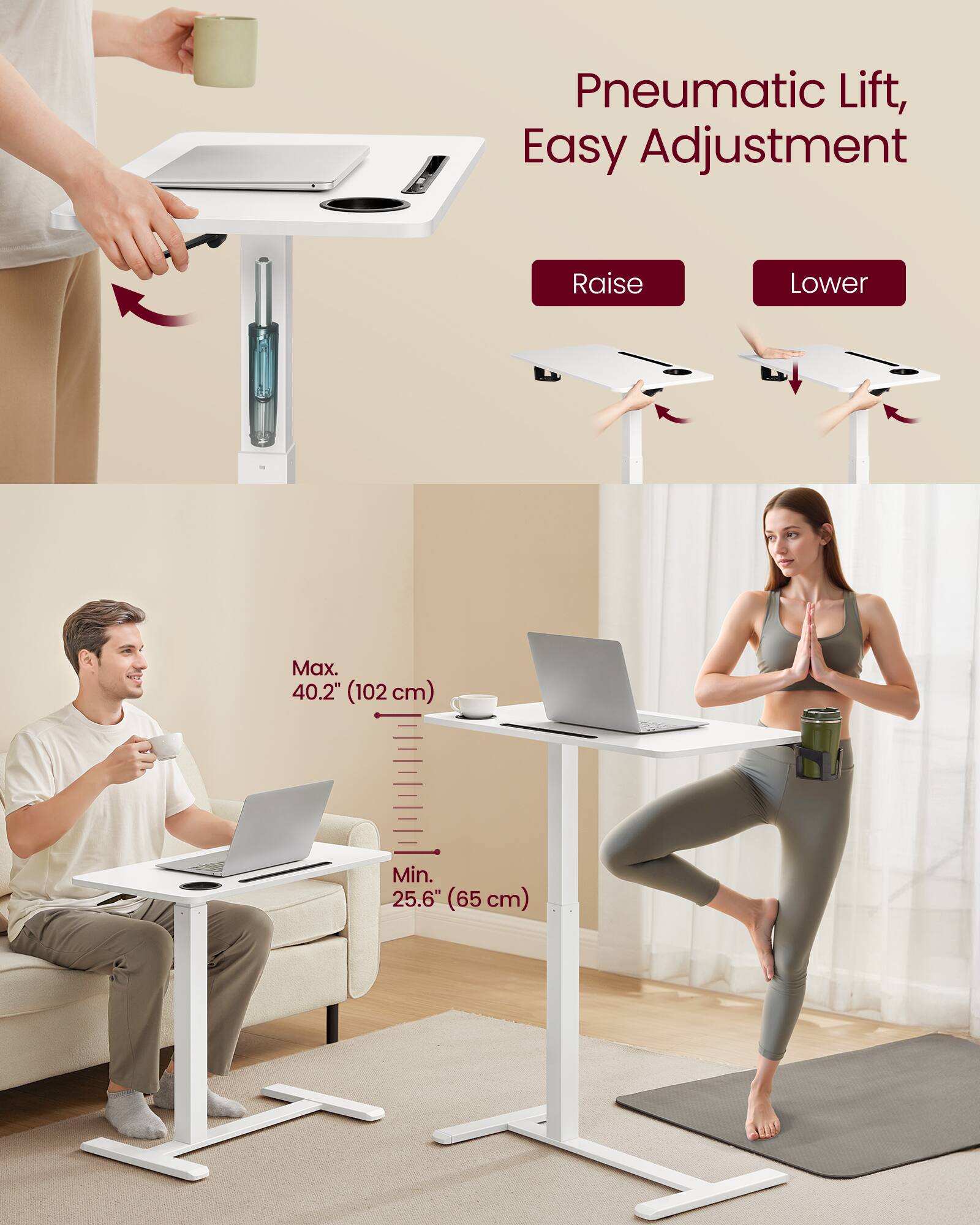 Pneumatic Lift, Easy Adjustment

Raise Lower

Max. 40.2" (102 cm)

Min. 25.6" (65 cm)