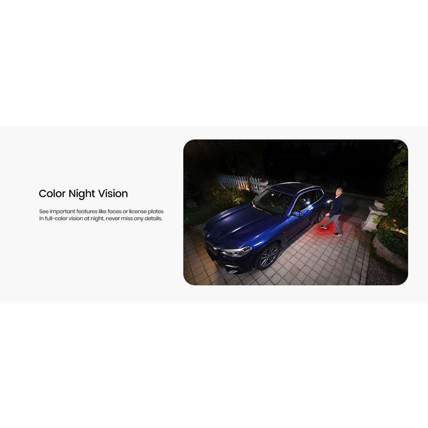 Color Night Vision

See important features like faces or license plates in full-color vision at night, never miss any details.