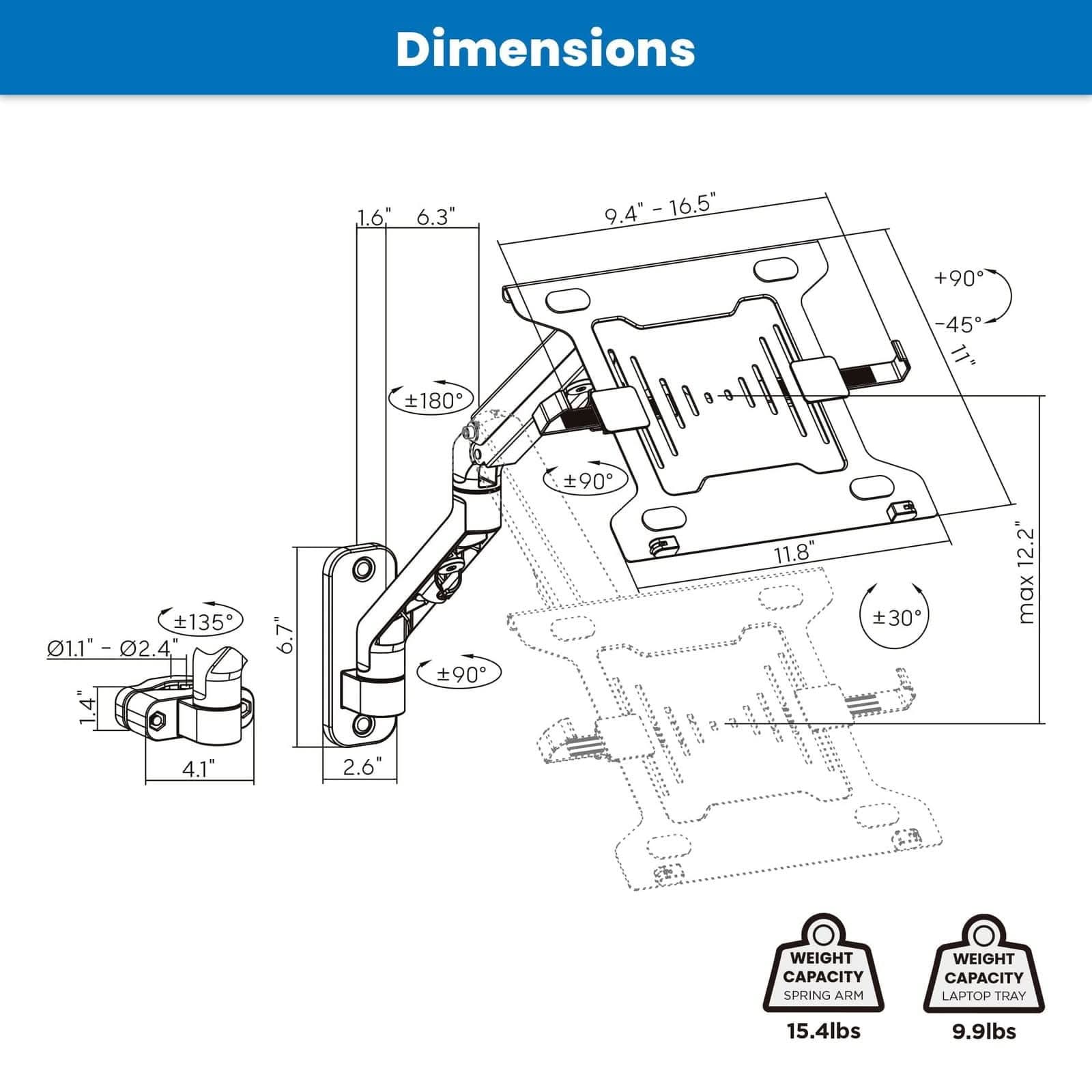 Dimensions:  
- 1.6"  
- 6.3"  
- 9.4" - 16.5"  
- 16.5"  
- +90°  
- 180°  
- -45°  
- 135°  
- 1.1" - 02.4"  
- 1.4"  
- 4"  
- 6.7"  
- 90°  
- 90°  
- 11.8"  
- 30°  
- 12.2" max  
- 4.1"  
- 2.6"  

Weight Capacity:  
- Spring Arm: 15.4lbs  
- Laptop Tray: 9.9lbs