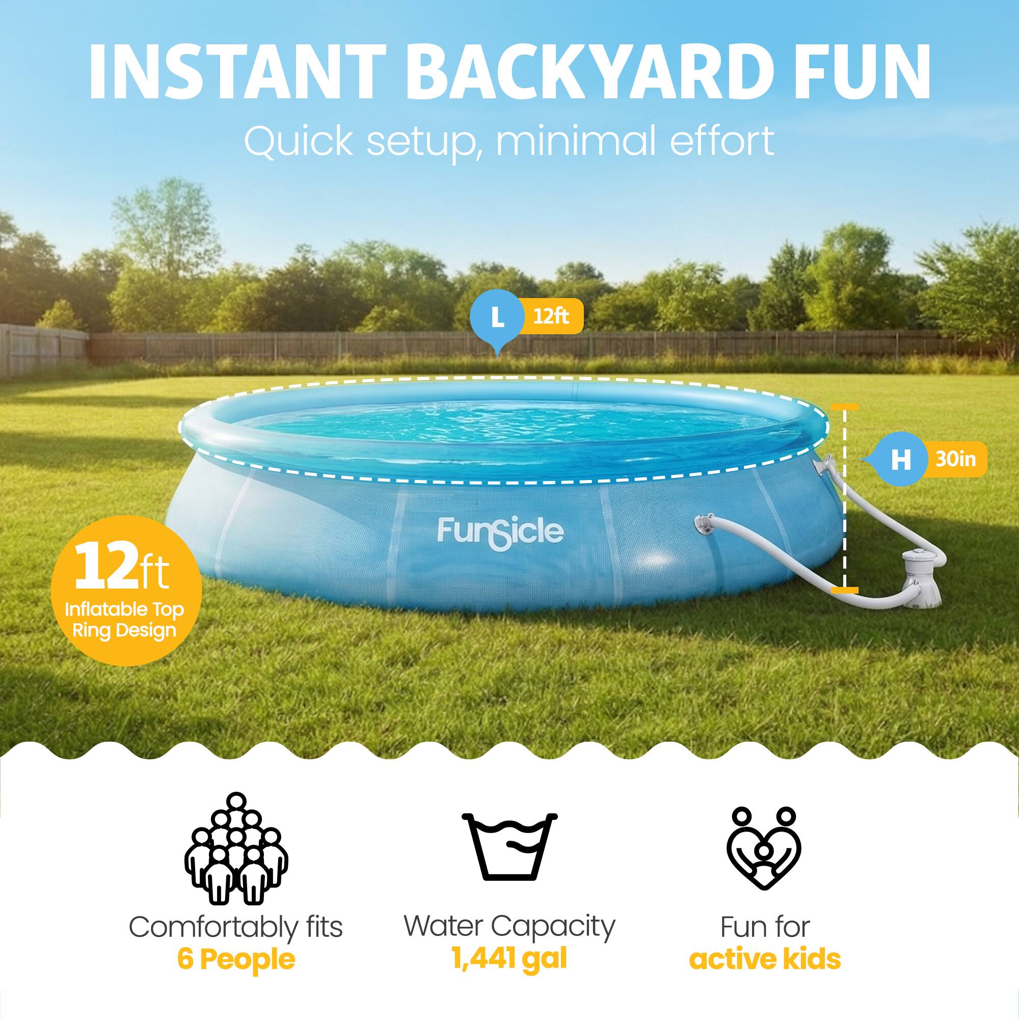 INSTANT BACKYARD FUN  
Quick setup, minimal effort  

L 12ft  
H 30in  

12ft Inflatable Top Ring Design  

Comfortably fits 6 People  
Water Capacity 1,441 gal  
Fun for active kids