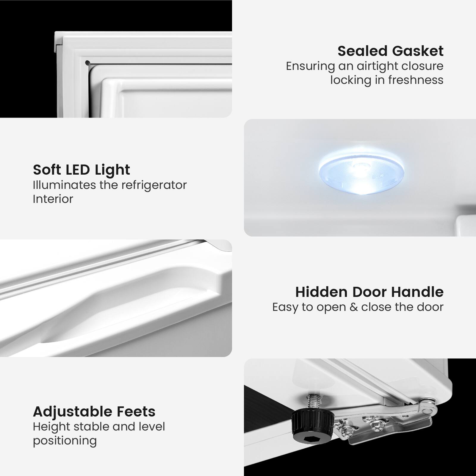 - Sealed Gasket  
  Ensuring an airtight closure locking in freshness

- Soft LED Light  
  Illuminates the refrigerator Interior

- Hidden Door Handle  
  Easy to open & close the door

- Adjustable Feet  
  Height stable and level positioning